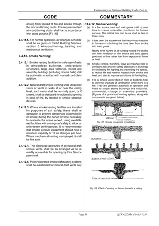 CODE COMMENTARY
Commentary on National Building Code (Part 4)
36
Page 36 IITK-GSDMA-Fire03-V3.0
arising from spread of fire and smoke through
the air-conditioning ducts. The requirements of
air-conditioning ducts shall be in accordance
with good practice.[F (11)]
3.4.11.5. For normal operation, air changes schedule
shall be as given in Part-8 Building Services,
section 3 Air-conditioning, heating and
mechanical ventilation.
3.4.12. Smoke Venting:
3.4.12.1 Smoke venting facilities for safe use of exits
in windowless buildings, underground
structures, large area factories, hotels and
assembly buildings (including cinema halls) shall
be automatic in action, with manual controls in
addition.
3.4.12.2. Natural draft smoke venting shall utilise roof
vents or vents in walls at or near the ceiling
level; such vents shall be normally open, or, if
closed, shall be designed for automatic opening
in case of fire, by release of smoke sensitive
devices.
3.4.12.3. Where smoke venting facilities are Installed
for purposes of exit safety, these shall be
adequate to prevent dangerous accumulation
of smoke during the period of time necessary
to evacuate the areas served, using available
exit facilities with a margin of safety to allow for
unforeseen contingencies. It is recommended
that smoke exhaust equipment should have a
minimum capacity of 12 air changes per hour.
Where mechanical venting is employed, it shall
be fire safe.
3.4.12.4. The discharge apertures of all natural draft
smoke vents shall be so arranged as to be
readily accessible for opening by Fire Service
personnel.
3.4.12.5. Power operated smoke exhausting systems
shall be substituted for natural draft vents only
F3.4.12. Smoke Venting:
(a) In a fire, smoke, heat and toxic gases build up over
time to create untenable conditions for human
survival. This critical time can be as short as two or
three mins.
(b) It has been the expereince that the primary hazards
to humans in a building fire have been from smoke
and toxic gases.
Nearly three fourths of all building related fire deaths
are from inhalation of the smoke and toxic gases
produced in fires rather than from exposure to flame
or heat.
(c) Smoke venting, therefore, plays an important role in
achieving fire and life safety objectives in buildings
by facilitating fire fighting, by preventing fire spread,
to reduce life and material hazards from smoke and
heat, and also to improve conditions for fire fighting.
(d) Fire or smoke vents fitted on roofs of buildings help
to vent the products of combustion when there is a
fire. They are generally automatic in operation and
fitted to single storey buildings like industrial,
commercial, storage or assembly premises.
(Figures of a typical roof venting system, along with
components are given below):
Fig. 07. Smoke movement in buildings.
Fig. 08. Effect of venting on flames beneath a ceiling.
 
