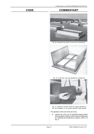 CODE COMMENTARY
Commentary on National Building Code (Part 4)
37
Page 37 IITK-GSDMA-Fire03-V3.0
Fig. 10. A twin-door roof vent operated by a fusible link.
Fig. 11. Fireman’s over-ride control for testing operation of
fire vent installation, or for manual operation, when desired
The operation of the roof vents can be by:
(i) making the vents out of polythene-based plastic
(thermo-plastic) material, which melts and falls away
at a relatively low temperature of approx. 300o
C in a
fire; or
Fig. 09. Automatic Fire Vents on the roof of a warehouse
 