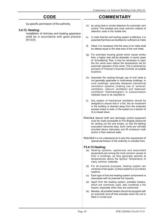 CODE COMMENTARY
Commentary on National Building Code (Part 4)
38
Page 38 IITK-GSDMA-Fire03-V3.0
(ii) by using heat or smoke detectors for automatic vent
control. The simplest and most common method of
detection used is the fusible link.
e) In order that the roof venting system is effective, it is
essential that there are facilities for sufficient air inlets
(f) Infact, it is necessary that the area of air inlets shall
be atleast equal to the total area of the roof inlets.
(g) For premises housing goods which cause smoky
fires, a higher ratio will be desirable. In some cases
of ‘smouldering’ fires, it may be necessary to open
the fire vents even before the temperature set for
automatic operation of the vents. This is achieved by
provision of ‘Fireman’s Override Controls’ at suitable
locations.
(h) Automatic fire venting through use of roof vents is
not generally applicable in multi-storey buildings. In
such buildings, specially designed mechanical
ventilation systems (making use of ‘exhaust’
ventilation, ‘plenum’ ventilation and ‘balanced’
ventilation ‘methodologies’) or pressurisation
methods have to be resorted to.
(i) Any system of mechanical ventilation should be
designed to ensure that in a fire, the air movement
in the building is directed away from the protected
escape routes or exits, or the system (or a section of
it) is closed down.
F3.4.12.4. Natural draft vent discharge control equipment
must be made accessible to Fire Brigade personnel
for venting out fire and smoke, so that fire fighting
evacuation becomes easy. Such vents are normally
provided above staircases and lift enclosure roofs
and/or in their external walls.
F3.4.12.5 It is not understood as to why this requirement of
special permission of the authority is included here.
F3.4.13 Heating:
(a) Heating systems, appliances and associated
equipments are among the most common causes of
fires in buildings, as they generally operate at
temperatures above the Ignition Temperature of
many common materials.
(b) For all practical purposes, heating system can
comprise of two types: (i) direct systems or (ii) indirect
systems.
(c) Each type of fuel and heating system components is
associated with its potential fire hazards.
(d) Apart from the heating system, portable heaters,
which are commonly used, also constitute a fire
hazard, especially when they are overturned.
(e) Besides, all portable heaters should be equipped with
an automatic shut-off that activates when the unit is
tilted or turned-over.
by specific permission of the authority.
3.4.13. Heating:
Installation of chimney and heating apparatus
shall be in accordance with good practice
[F(13)7].
 