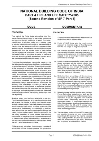 NATIONAL BUILDING CODE OF INDIA
PART 4 FIRE AND LIFE SAFETY-2005
(Second Revision of SP 7-Part 4)
CODE COMMENTARY
FOREWORD
A broad overview of the contents of the Foreword (as
shown on the left), is outlined below:
(i) Part-4 of NBC deals with the requirements
necessary to minimise danger to life and property
from fire and adopts an integrated approach.
(ii) Fire Protection techniques should be based on fire
characteristics of building materials and elements of
structure, and requirements of the Code should be
adopted in toto for ensuring a fire safe design and
construction of buildings.
(iii) For this, qualified and trained fire experts have to be
closely associated with the building industry, right
from the planning and design stage of the building.
(This aspect has been strongly advocated by the
Standing Fire Advisory Council, Govt. of India also,
which is the highest policy making body for the Fire
Protection Services in the country.
(iv) While the Code prescribes only the minimum
standards of fire protection and fire safety of
buildings, both in the interests of the occupants of
the buildings and also in the public interests, nothing
in the Part prohibits adoption of higher standards.
Also, it will be necessary for all concerned to comply
with all requirements of fire safety as prescribed in
fire-related legislative provisions.
(v) Detailed coverage has been provided about the Halon
Phase-Out policy guidelines as well as the
development and adoption of the Standards on Halon
Alternatives. In fact, this subject has been dealt with
in detail under Commentary Section F-5.3. As
mentioned therein, 12 new Indian Standards on
Halon Alternatives are already under publication, as
ascertained from the BIS, and 19 existing Indian
Standards, where there are references on Halon, are
under revision/upgradation.
(vi) The final revised version of Part-4 NBC is under print
and expected to come out soon by June 2005
(according to BIS sources) The material projected
in the ‘Code’ part of this document is a reproduction
of the final revised version of NBC Part 4, which was
sent for printing, as obtained from the BIS.
FOREWORD
This part of the Code deals with safety from fire.
It specifies the demarcation of fire zones, restrictions
on construction of buildings in each fire zone,
classification of buildings based on occupancy, types
of building construction according to fire resistance of
the structural and non-structural components and other
restrictions and requirements necessary to minimise
danger to life from fire, smoke, fumes or panic before
the buildings can be evacuated. The Code recognizes
that safety of life is more than a matter of means of
exits and accordingly deals with various matters which
are considered essential to the safety of life.
Fire protection techniques have to be based on the
fire behavior characteristics of different materials and
structural elements of buildings. The activities pursued
by the occupants of buildings must also be taken into
consideration for assessing the extent of hazards, and
method should then be devised by which the hazards
could be minimised. An indefinite combination of
variables is involved in the phenomenon of fire, all of
which cannot be quantified. The requirements of this
Code should, therefore, be taken as a guide and an
engineering design approach should be adopted for
ensuring a fire safe design for buildings. It would also
be necessary for this purpose to associate qualified
and trained fire protection engineers with the planning
of buildings, so that adequate fire protection measures
could be incorporated in the building design right from
the beginning.
Absolute safety from fire is not attainable in practice.
The objective of this part is to specify measures that
will provide that degree of safety from fire which can
be reasonably achieved. The Code endeavours to avoid
requirements that might involve unreasonable
hardships or unnecessary inconvenience or interfer-
ence with normal use and occupancy of buildings, but
insists upon compliance with minimum standards for
fire safety necessary in public interest. For ensuring
compliance of fire protection equipments/installations
to the laid down quality requirements, it is desirable to
use such equipments/installation duly certified under
the BIS Certification Marks Scheme.
While providing guidelines for minimising chances of
occurrence of fire through passive fire protection
Page 4 IITK-GSDMA-Fire03 - V3.0
Commentary on National Building Code (Part 4)
 