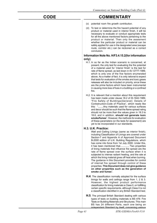 CODE COMMENTARY
Commentary on National Building Code (Part 4)
41
Page 41 IITK-GSDMA-Fire03-V3.0
(v) potential room fire growth contribution.
(d) To test or determine the fire hazard potential of any
product or material used in interior finish, it will be
necessary to evaluate or conduct appropriate tests
for all the above mentioned factors pertaining to the
product or material. Then only the assesment
whether the particular product or material can be
safely applied for use in the designated area (escape
route, corridor etc.) can be reckoned as a correct
conclusion.
Information Note No. H/F3.4.15.2(for information
only)
H.1. In so far as the Indian scenario is concerned, at
present, the only test for evaluating the fire potential
of a material used for ‘interior finish’ is the test for
rate of flame spread, as laid down in IS-12777-1989,
which is only one of the five factors enumerated
above. As a matter of fact, it is only rational to expect
that tests for evaluation of the smoke and toxic gases
releases will also be included on priority, since these
are the prime factors which have been instrumental
in causing more loss of lives in a building or a confined
fire.
H.2. It is relevant that a mention about this requirement
has been made under clause 18.2 of IS-1642-1989,
“Fire Safety of Buildings(General): Details of
Conbstruction-Code of Practice”, which reads like
this: “........Any materials used for various surfaces
and decor should be such that the flame spread rating
should not be more than the values given in 18.3 to
18.6, and in addition, should not generate toxic
smoke/fumes”. However, the methods for evaluation
of these parameters (or the tests for assesment) are
yet to be incorporated in our standards.
H.3. U.K. Practice:
Wall and Ceiling Linings (same as interior finish),
including Classification of Linings are covered under
Section-7 and Appendix A of Approved Document
B-2000 edition of U.K. Building Regulations, which
has come into force from 1st July 2000. Under this,
it has been mentioned that..............‘Two properties
of lining materials that influence fire spread are the
rate of flame spread over the surface when it is
subjected to intense radiant heating, and the rate at
which the lining material gives off heat when burning.
The guidance in this Document provides for control
of internal fire spread through control of these
properties. This Document does not give guidance
on other properties such as the generation of
smoke and fumes”.
H.4. The classification normally adopted for the surface
linings for walls and ceilings range from 1, 2 & 3.
However, the highest product performance
classification for lining materials is Class 0, on fullfilling
certain specific requirements, although Class 0 is not
a classification identified in any British Standard test.
H.5. The principal British Standard dealing with various
types of tests on building materials is BS 476: Fire
Tests on Building Materials and Structures. This main
BS has 24 different Parts, each one being an
independant Standard by itself, concerning various
 