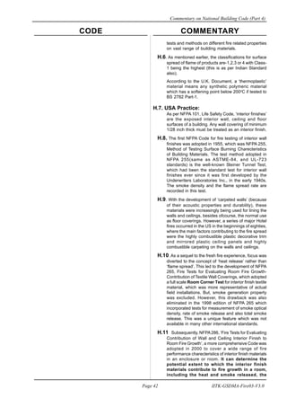 CODE COMMENTARY
Commentary on National Building Code (Part 4)
42
Page 42 IITK-GSDMA-Fire03-V3.0
tests and methods on different fire related properties
on vast range of building materials.
H.6. As mentioned earlier, the classifications for surface
spread of flame of products are-1,2,3 or 4 with Class-
1 being the highest (this is as per Indian Standard
also).
According to the U.K. Document, a ‘thermoplastic’
material means any synthetic polymeric material
which has a softening point below 200o
C if tested to
BS 2782 Part-1.
H.7. USA Practice:
As per NFPA 101, Life Safety Code, ‘interior finishes’
are the exposed interior wall, ceiling and floor
surfaces of a building. Any wall covering of minimum
1/28 inch thick must be treated as an interior finish.
H.8. The first NFPA Code for fire testing of interior wall
finishes was adopted in 1955, which was NFPA 255,
Method of Testing Surface Burning Charecteristics
of Building Materials. The test method adopted in
NFPA 255(same as ASTME-84, and UL-723
standards) is the well-known Steiner Tunnel Test,
which had been the standard test for interior wall
finishes ever since it was first developed by the
Underwriters Laboratories Inc., in the early 1940s.
The smoke density and the flame spread rate are
recorded in this test.
H.9. With the development of ‘carpeted walls’ (because
of their acoustic properties and durability), these
materials were increasingly being used for lining the
walls and ceilings, besides ofcourse, the normal use
as floor coverings. However, a series of major Hotel
fires occurred in the US in the beginnings of eighties,
where the main factors contributing to the fire spread
were the highly combustible plastic decorative trim
and mirrored plastic ceiling panels and highly
combustible carpeting on the walls and ceilings.
H.10. As a sequel to the fresh fire experience, focus was
diverted to the concept of ‘heat release’ rather than
‘flame spread’. This led to the development of NFPA
265, Fire Tests for Evaluating Room Fire Growth-
Contribution of Textile Wall Coverings, which adopted
a full scale Room Corner Test for interior finish textile
material, which was more representative of actual
field installations. But, smoke generation property
was excluded. However, this drawback was also
eliminated in the 1998 edition of NFPA 265 which
incorporated tests for measurement of smoke optical
density, rate of smoke release and also total smoke
release. This was a unique feature which was not
available in many other international standards.
H.11 Subsequently, NFPA286, ‘Fire Tests for Evaluating
Contribution of Wall and Ceiling Interior Finish to
Room Fire Growth’, a more comprehensive Code was
adopted in 2000 to cover a wide range of fire
performance charecteristics of interior finish materials
in an enclosure or room. It can determine the
potential extent to which the interior finish
materials contribute to fire growth in a room,
including the heat and smoke released, the
 