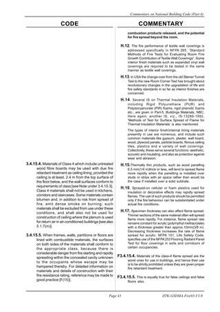 CODE COMMENTARY
Commentary on National Building Code (Part 4)
43
Page 43 IITK-GSDMA-Fire03-V3.0
combustion products released, and the potential
for fire spread beyond the room.
H.12. The fire performance of textile wall coverings is
addressed specifically in NFPA 265, ‘Standard
Methods of Fire Tests for Evaluating Room Fire
Growth Contribution of Textile Wall Coverings”. Some
interior finish materials such as expanded vinyl wall
coverings are required to be tested in the same
manner as textile wall coverings.
H.13. In USA the change-over from the old Steiner Tunnel
Test to the new Room Corner Test has brought about
revolutionary changes in the upgradation of life and
fire safety standards in so far as interior finishes are
concerned.
H.14. Several IS on Thermal Insulation Materials,
including Rigid Polyurethane (PUR) and
Polyisocyanurate (PIR) foams, rigid phenolic foams
etc., are given in Part-5, Buildings Materials, NBC.
Here again, another IS, viz., IS-13286-1992,
‘Methods of Test for Surface Spread of Flame for
Thermal Insulation Materials’ is also mentioned.
The types of interior finish/internal lining materials
presently in use are numerous, and include such
common materials like gypsum, plaster, wall board,
wood, plywood panels, particle boards, fibrous ceiling
tiles, plastics and a variety of wall coverings.
Collectively, these serve several functions: aesthetic,
acoustic and insulating, and also as protection against
wear and abrasion.
H.15.Thermally thin products, such as wood panelling
6.5 mm(1/4 in)thick or less, will tend to spread flame
more rapidly when the panelling is installed over
studs or strips with air space rather than would be
the case if installed over a solid subtrate.
H.16. Sprayed-on cellular or foam plastics used for
insulation or decorative effects may rapidly spread
flames. The use of such products should be permitted
only if the fire behaviour can be substantiated under
actual fire conditions.
H.17. Specimen thickness can also affect flame spread.
Thinner sections of the same material often will spread
flame more rapidly. For instance, flame spread rate
remains constant for acrylic (polymythyl methacrylate)
with a thickness greater than approx.10mm(3/8 in).
Decreasing thickness increases the rate of flame
spread for acrylic. NFPA 101, Life Safety Code,
specifies use of the NFPA253 Flooring Radiant Panel
Test for floor coverings in exits and corridoors of
certain occupancies.
F3.4.15.4. Materials of the class-4 flame spread are the
worst ones for use in buildings, and hence their use
is to be strictly prohibited unless they are given proper
fire retardant treatment.
F3.4.15.5. This is equally true for false ceilings and false
floors also.
3.4.15.4. Materials of Class 4 which include untreated
wood fibre boards may be used with due fire
retardant treatment as ceiling lining, provided the
ceiling is at least, 2.4 m from the top surface of
the floor below, and the wall surfaces conform to
requirements of class [see Note under 3.4.15.3].
Class 4 materials shall not be used in kitchens,
corridors and staircases. Some materials contain
bitumen and, in addition to risk from spread of
fire, emit dense smoke on burning; such
materials shall be excluded from use under these
conditions, and shall also not be used for
construction of ceiling where the plenum is used
for return air in air-conditioned buildings [see also
5.1.7(m)].
3.4.15.5. When frames, walls, partitions or floors are
lined with combustible materials, the surfaces
on both sides of the materials shall conform to
the appropriate class, because there is
considerable danger from fire starting and rapidly
spreading within the concealed cavity unknown
to the occupants whose escape may be
hampered thereby. For detailed information on
materials and details of construction with their
fire resistance rating, reference may be made to
good practice [F(15)].
 