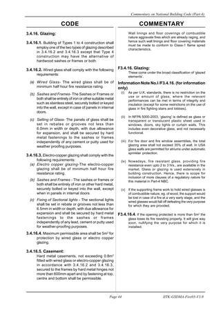 CODE COMMENTARY
Commentary on National Building Code (Part 4)
44
Page 44 IITK-GSDMA-Fire03-V3.0
Wall linings and floor coverings of combustible
nature aggravate fires which are already raging, and
hence such wall linings and floor covering materials
must be made to conform to Class-1 flame spred
characteristics.
F3.4.16. Glazing:
These come under the broad classification of ‘glazed
elements’.
Information Note No.I /F3.4.16. (for information
only)
(i) As per U.K. standards, there is no restriction on the
use or amount of glass, where the relevant
performances can be met in terms of integrity and
insulation (except for some restrictions on the use of
glass in fire fighting stairs and lobbies).
(ii) In NFPA 5000-2003, ‘glazing’ is defined as glass or
transparent or translucent plastic sheet used in
windows, doors, sky lights or curtain walls. This
includes even decorative glass, and not necessarly
functional.
(iii) For fire door and fire window assemblies, the total
glazing area shall not exceed 35% of wall. In USA
glass walls are permitted for atriums under automatic
sprinkler protection.
(iv) Nowadays, fire resistant glass, providing fire
resistance even upto 2 to 3 hrs., are available in the
market. Glass or glazing is used extensively in
building construction. Hence, there is scope for
inclusion of more clauses of a regulatory nature for
this material in Part-4 NBC.
(v) If the supporting frame work to hold wired glasses is
of combustible nature, eg. of wood, the support would
be lost in case of a fire at a very early stage, and the
wired glasses would fall off defeating the very purpose
for which they are provided.
F3.4.16.4. If the opening protected is more than 5m2
the
glass loses its fire resisting property. It will give way
soon, nullifying the very purpose for which it is
installed.
3.4.16. Glazing:
3.4.16.1. Building of Types 1 to 4 construction shall
employ one of the two types of glazing described
in 3.4.16.2 and 3.4.16.3 except that Type 4
construction may have the alternative of
hardwood sashes or frames or both.
3.4.16.2. Wired glass shall comply with the following
requirements:
(a) Wired Glass- The wired glass shall be of
minimum half hour fire resistance rating.
(b) Sashes and Frames- The Sashes or Frames or
both shall be entirely of iron or other suitable metal
such as stainless steel, securely bolted or keyed
into the wall, except in case of panels in internal
doors.
(c) Setting of Glass- The panels of glass shall be
set in rebates or grooves not less than
6.0mm in width or depth, with due allowance
for expansion, and shall be secured by hard
metal fastenings to the sashes or frames
independently of any cement or putty used for
weather proofing purposes.
3.4.16.3. Electro-copper glazing shall comply with the
following requirements:
(a) Electro copper glazing-The electro-copper
glazing shall be of minimum half hour fire
resistance rating.
(b) Sashes and Frames - The sashes or frames or
both shall be entirely of iron or other hard metal,
securely bolted or keyed into the wall, except
when in panels in internal doors.
(c) Fixing of Sectional lights - The sectional lights
shall be set in rebate or grooves not less than
6.5mm in width or depth, with due allowance for
expansion and shall be secured by hard metal
fastenings to the sashes or frames
independently of any lead, cement or putty used
for weather-proofing purposes.
3.4.16.4. Maximum permissible area shall be 5m2
for
protection by wired glass or electro copper
glazing.
3.4.16.5. Casement:
Hard metal casements, not exceeding 0.8m2
fitted with wired glass or electro-copper glazing
in accordance with 3.4.16.2 and 3.4.16.3,
secured to the frames by hard metal hinges not
more than 600mm apart and by fastening at top,
centre and bottom shall be permissible.
 