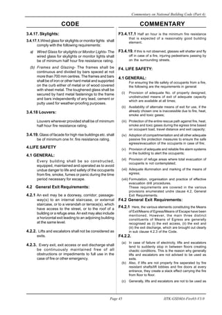 CODE COMMENTARY
Commentary on National Building Code (Part 4)
45
Page 45 IITK-GSDMA-Fire03-V3.0
F3.4.17.1 Half an hour is the minimum fire resistance
that is expected of a reasonably good building
element.
F3.4.19. If this is not observed, glasses will shatter and fly
off in case of a fire, injuring pedestrians passing by
on the surrounding streets.
F4. LIFE SAFETY:
4.1 GENERAL:
For ensuring the life safety of occupants from a fire,
the following are the requirements in general:
(i) Provision of adequate No. of properly designed,
unobstructed means of exit of adequate capacity
which are available at all times;
(ii) Availability of alternate means of exit for use, if the
already chosen one is inaccessible due to fire, heat,
smoke and toxic gases;
(iii) Protection of the entire rescue path against fire, heat,
smoke and toxic gases during the egress time based
on occupant load, travel distance and exit capacity;
(iv) Adoption of compartmentation and all other adequate
passive fire protection measures to ensure the safe
egress/evacuation of the occupants in case of fire;
(v) Provision of adequate and reliable fire alarm systems
in the building to alert the occupants;
(vi) Provision of refuge areas where total evacuation of
occupants is not contemplated;
(vii) Adequate illumination and marking of the means of
egress;
(viii) Formulation, organisation and practice of effective
evacuation drill procedures.
These requirements are covered in the various
provisions enumerated undre clause 4.2, General
Exit Requirements.
F4.2 General Exit Requirements:
F4.2.1 Here, the various elements constituting the Means
of Exit/Means of Egress/Means of Escape have been
mentioned. However, the main three distinct
constituents of Means of Egress are generally
recognised as (i) the exit access, (ii) the exit and
(iii) the exit discharge, which are brought out clearly
in sub clause 4.2.3 of the Code.
F4.2.2.
(a) In case of failure of electricity, lifts and escalators
tend to suddenly stop in between floors creating
chaotic conditions. This is the reason why generally
lifts and escalators are not advised to be used as
exits.
(b) Also, if lifts are not properly fire seperated by fire
resistant shafts/lift lobbies and fire doors at every
entrance, they create a stack effect carrying the fire
from floor to floor.
(c) Generally, lifts and escalators are not to be used as
3.4.17. Skylights:
3.4.17.1.Wired glass for skylights or monitor lights shall
comply with the following requirements:
a) Wired Glass for skylights or Monitor Lights- The
wired glass for skylights or monitor lights shall
be of minimum half hour fire resistance rating.
(b) Frames and Glazing- The frames shall be
continuous and divided by bars spaced at not
more than 700 mm centres. The frames and bars
shall be of iron or other hard metal and supported
on the curb either of metal or of wood covered
with sheet metal. The toughened glass shall be
secured by hard metal fastenings to the frame
and bars independently of any lead, cement or
putty used for weather-proofing purposes.
3.4.18 Louvers:
Louvers wherever provided shall be of minimum
half hour fire resistance rating.
3.4.19. Glass of facade for high rise buildings etc. shall
be of minimum one hr. fire resistance rating.
4.LIFE SAFETY
4.1 GENERAL:
Every building shall be so constructed,
equipped, maintained and operated as to avoid
undue danger to life and safety of the occupants
from fire, smoke, fumes or panic during the time
period necessary for escape.
4.2 General Exit Requirements:
4.2.1 An exit may be a doorway, corridor; passage-
way(s) to an internal staircase, or external
staircase, or to a verandah or terrace(s), which
have access to the street, or to the roof of a
building or a refuge area.An exit may also include
a horizontal exit leading to an adjoining building
at the same level.
4.2.2. Lifts and escalators shall not be considered as
exits.
4.2.3. Every exit, exit access or exit discharge shall
be continuously maintained free of all
obstructions or impediments to full use in the
case of fire or other emergency.
 