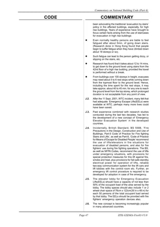 CODE COMMENTARY
Commentary on National Building Code (Part 4)
47
Page 47 IITK-GSDMA-Fire03-V3.0
been advocating the traditional ‘evacuation by stairs’
policy in fire affected buildings, especially, for high
rise buildings. Years of experience have brought to
focus certain facts arising from the use of staircases
for evacuation in high rise buildings:
Even normally healthy persons are liable to feel
fatigued after about 5min. of going down stairs.
(Research done in Hong Kong found that people
begin to suffer fatigue when they have climbed down
about 18 storeys or so).
Such fatigue can lead to the person getting dizzy, or
slipping on the stairs, etc.
Research has found that it takes about 12 to 14 mins.
to get down to the ground level using stairs from the
42nd floor of a high rise building, provided the travel
is performed without a break.
From buildings over 100 storeys in height, evacuees
may need about 5 to 6 rest stops while coming down
from the topmost floor to the ground level. Hence,
including the time spent for the rest stops, it may
take approx. about 40 to 45 min. for any one to reach
the ground level from the top storey, which prolonged
duration is not acceptable from any point of view.
J.2. After the 11 Sept. 2001, WTC incident, many felt that
had adequate Emergency Escape Lifts(EELs) were
available at WTC, perhaps many more lives could
have been saved.
J.3. Past experience combined with research studies
conducted during the last two decades, has led to
the development of a new concept of ‘Emergency
Elevator Evacuation System’ in the developed
countries.
J.4. Incidentally, British Standard, BS 5588. ‘Fire
Precautions in the Design, Construction and Use of
Buildings, Part-5 Code of Practice for Fire fighting
Stairs and Lifts’, as well as Part-8, ‘Code of Practice
for Means of Escape for Disabled People’ recommend
the use of lifts/elevators in fire situations for
evacuation of disabled persons, and also for fire
fighters’ use during fire fighting operations. The BS,
as well as NFPA Codes, recommend the use of lifts
under emergency situations, with provisions for
special protection measures for this lift against fire,
smoke and heat, plus provisions for fail-safe standby
electrical power for operation of lifts, reliable
two-way communication system for the lift cars and
lift lobbies with fire control room etc. Further, an
emergency lift control procedure is required to be
developed for adoption in case of fire emergency.
J.5. The elevator lobby for Emergency Evacuation
Lifts(EELs) should have a capacity of not less than
50% of the occupant load of the area served by the
lobby. The lobby spaces should also include 1 or 2
wheel chair space of 76cm x 122cm(30 in x 48 in) for
each 50 persons of the total occupant load served
by that lobby. The EELs should be provided with fire
fighters’ emergency operation devices also.
J.6. The new concept is becoming increasingly popular
in many advanced countries.
 