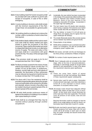 CODE COMMENTARY
Commentary on National Building Code (Part 4)
48
Page 48 IITK-GSDMA-Fire03-V3.0
J.7. Incidentally, this new method has been incorporated
in the design of the present-day tallest building in the
world, ie., Petronas Twin Towers in Kuala Lumpur,
Malaysia. Some of the main features of the
emergency evacuation lift strategy incorporated in
this super high rise building are:
The twin towers have 29 double deck elevators,
(each having a capacity of 22 persons) out of which
certain double deck lifts are designed as fire lifts;
The ‘sky lobbies’ on levels 41 & 42 will serve as
refuge floors and staging area for egress from the
upper levels(upto 80 storeys);
The shuttle lifts(double decker lifts) provide express
service between sky lobbies and ground levels;
Pressurisation of sky lobbies;
All lifts will be available for use in a phased evacuation
mode in an emergency. Fire lifts are provided with
emergency power supplies also.
F4.2.3. Exit access, exit itself, and the exit discharge are
the three primary constituents of Means of Egress
F4.2.4. For number of exits required please see 4.6
F4.2.6. Even if adequate exits are provided at the initial
stage, often at the time of renovation/alteration,
knowingly or unknowingly, people do not give same
attention to exit requirements. In view of the above
this requirement assumes great significance.
F4.2.7.
(a) These are some basic means of egress
requirements for all high rise buildings. More details
of these requirements appear subsequently.
(b) Normal colour used for exits is green. Illumination
of exits and exit route signs, even when electricity is
turned off, is very important to ensure orderly
evacuation of occupants without chaos.
F4.2.8. All escape routes should have adequate artificial
lighting (with values not less than 10 lux or one ft.
candle at floor level) which should illuminate the
entire route even if the main supply fails. This should
cover all portions of exit access, exits and exit
discharge.
Required illumination shall be arranged so that the
failure of any single lighting unit will not result in an
illumination level of less than 2 lux(0.2 ft. candle).
F4.2.10 All exits must lead to ground level in open space.
People escaping from areas filled with fire and
smoke will be all anxiety to reach open air where
they can breath normally and become tension-free
at the earliest.
4.2.4. Every building meant for human occupancy shall
be provided with exits sufficient to permit safe
escape of occupants, in case of fire or other
emergency.
4.2.5. In every building or structure, exits shall comply
with the minimum requirements of this Part,
except those not accessible for general public
use.
4.2.6. No building shall be so altered as to reduce the
number, width or protection of exits to less than
that required.
4.2.7. Exits shall be clearly visible and the route to reach
such exits shall be clearly marked and signs
posted to guide the occupants of the floor
concerned. Signs shall be illuminated and wired
to independent electrical circuits on an alternative
source of supply. The sizes and colour of the
exit signs shall be in accordance with good
practice [F(16)]. The colour of the exit signs shall
be green.
Note:- This provision shall not apply to A-2 & A-4
occupancies less than 15m in height.
4.2.8. The floors of areas covered for the means of exits
shall be illuminated to values not less than 1 ft
candle (10 lux) at floor level. In auditoriums,
theatres, concert halls and such other places of
assembly, the illumination of floor exit/access
may be reduced during period of performances
to values not less than 1/5 ft candle (2 lux) .
4.2.9. Fire doors with 2 hour fire resistance shall be
provided at appropriate places along the escape
route and particularly at the entrance to lift lobby
and stairwell, where a funnel or flue effect may
be created inducing an upward spread of fire, to
prevent spread of fire and smoke.
4.2.10. All exits shall provide continuous means of
egress to the exterior of a building or to an exterior
open space leading to a street.
4.2.11 Exits shall be so arranged that they may be
reached without passing through another
occupied unit.
 
