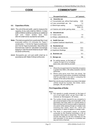 CODE COMMENTARY
Commentary on National Building Code (Part 4)
51
Page 51 IITK-GSDMA-Fire03-V3.0
Occupant load factor (m2
/ person)
a) Assembly use
a.1 Concentrated use, without fixed seating 0.65
a.2 Less concentrated use -do- 1.4
a.3 Bench-type seating 1person/45.7
linear cm
a.4 Casinos and similar gaming areas 1.0
b) Educational use
b.1 Class rooms 1.9
b.2 Shops, Laboratories etc. 4.6
c) Health Care use
c.1 Inpatient treatment departments 22.3
d) Residential use
d.1 Hotels and Dormitories 18.6
d.2 Apartment Buildings 18.6
e) Business use 9.3
f) Storage use NA
g) For waiting spaces, on the basis of
1 person for each 0.2 m2
of waiting
space area, exits shall be provided
Notes:
i) Where the occupant load of an Assembly occupancy
is greater than 6000, a life safety evaluation shall be
performed;
ii) Where exits serve more than one storey, the
occupant load of each storey considered individually
shall be permitted to be used in computing the
capacity of the exits at that storey.
F4.3.1 Not only the area of auditorium but areas of all related
utilities should be counted, like toilets, stairs,
passages, lifts and waiting hall.
F4.4 Capacities of Exits:
F4.4.1.
(a) Exit capacity is usually computed on the basis of
unit of exit width which, as per Part-4 NBC, is
reckoned as 50cms(approx. 20 inches).
(b) The number of exits required for any occupancy is
also arrived at based on this unit of exit width, on the
assumption that body width of a normal person is
50cm and that much of minimum width is required for
one person while passing through an escape route
including stair cases, doors etc., which are
components of means of egress or escape route.
(c) The Note is persumably based on studies
conducted by the Grading Committee in UK on
evacuation times taken in actual fires. The time 21/2
minutes was taken as the time necessary for the
total evacuation of one storey to a protected stair
way and not to a final exit.
4.4. Capacities of Exits.
4.4.1. The unit of the exit width, used to measure the
capacity of any exits shall be 500mm. A clear
width of 250mm shall be counted as an additional
half unit. Clear widths less than
250 mm shall not be counted for exit width.
Note:- The total occupants from a particular floor must
evacuate within 2.5 minutes for Type-1
construction, 1 1/2 min for Type-2 construction
and 1min for Type-3 construction. Size of the exit
door/exit-way shall be calculated accordingly
keeping in view the travel distance as per Table
22 (Given at the end).
4.4.2. Occupants per unit exit width shall be in
accordance with Table 21(Given at the end).
 