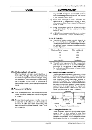 CODE COMMENTARY
Commentary on National Building Code (Part 4)
53
Page 53 IITK-GSDMA-Fire03-V3.0
ways over 4 ft. (1.2m) wide. It can be 50% greater in
short passages less than 10 ft. (3.05m) than through
a long passage of same width;
(g) travel down stairways (of over 1.2m width) was
determined at 21 persons/min./ft. (0.3m) of width,
whereas upward travel was reduced to 19 persons/
min./ft. of width;
(h) proper egress design permits all occupants to reach
a safe place before they are endangered by fire,
smoke or heat;
(i) a 32 in(813mm) doorway is considered the minimum
width to accommodate a person in a wheel chair.
L.4 U.K. Practice:
(a) The width of escape routes and exits depends on
the number of persons required to use them. The
Table given below provides guidelines for arriving at
the widths of escape routes and exits for maximum
number of persons.
Maximum No. of persons Min. width(mm)
50 750
110 850
220 1050
more than 220 5 per person
b) The total number of persons which 2 or more available
exits can accommodate is found by adding the
maximum no: of persons for each exit width.
For eg., 3 exits, each 850mm wide, will accommodate
3 x 110=330 persons.
F4.4.3 Horizontal exit allowance:
This increase is permissible since evacuation through
horizontal exits is easier, overall travel distance is
less, is less cumbersome and more importantly, less
time consuming. This is particularly suitable for
adoption in hospitals. The concept of progressive
horizontal evacuation allows progressive horizontal
escape to be made into adjoining compartments or
sub divisions of compartments. The object is to
provide a place of relative safety nearby from which
further evacuation can be made if necessary.
Fig. 13. Prograssive Horizontal Evacuation
F4.5 Arrangements of Exits:
Travel distance is measured by way of the shortest
route. If there is fixed seating or other fixed
obstructions, it should be along the centre line of the
seatways and gangways. If it includes a stair, it should
be along the pitch line on the centre line of travel.
4.4.3. Horizontal exit allowance:
When horizontal exit is provided in buildings of
mercantile, storage, industrial, business and
assembly occupancies, the capacity per storey
per unit width of exit of stairways in Table-21 may
be increased by 50% and in buildings of
institutional occupancies it may be increased by
100%.
4.5. Arrangement of Exits:
4.5.1. Exits shall be so located that the travel distance
on the floor shall not exceed the distance given
in Table-22.
4.5.2. The travel distance to an exit from the dead end
of a corridor shall not exceed half the distance
specified in Table-22, except in assembly and
institutional occupancies in which case it shall
not exceed 6m.
 