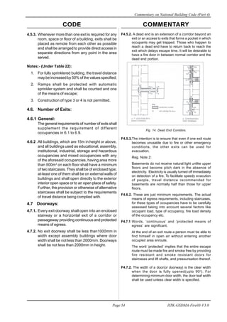CODE COMMENTARY
Commentary on National Building Code (Part 4)
54
Page 54 IITK-GSDMA-Fire03-V3.0
F4.5.2. A dead end is an extension of a corridor beyond an
exit or an access to exits that forms a pocket in which
occupants may get trapped. Those who happen to
reach a dead end have to return back to reach the
exit which delays escape time. It will be desirable to
have a fire door in between normal corridor and the
dead end portion.
Fig. 14. Dead End Corridors.
F4.5.3.The intention is to ensure that even if one exit route
becomes unusable due to fire or other emergency
conditions, the other exits can be used for
evacuation.
Reg. Note 2:
Basements do not receive natural light unlike upper
floors and become pitch dark in the absence of
electricity. Electricity is usually turned off immediately
on detection of a fire. To facilitate speedy evacution
of people, travel distance recommended for
basements are normally half than those for upper
floors.
F4.6.2. These are just minimum requirements. The actual
means of egress requrements, including staircases,
for these types of occupancies have to be carefully
assessed taking into account several factors like
occupant load, type of occupancy, fire load density
of the occupancy etc.
F4.7.1 Words, ‘continuous’ and ‘protected means of
egress’ are significant.
At the end of an exit route a person must be able to
find himself in open air without entering another
occupied area enroute.
The word ‘protected’ implies that the entire escape
route must be made fire and smoke free by providing
fire resistant and smoke resistant doors for
staircases and lift shafts, and pressurisation thereof.
F4.7.2. The width of a door(or doorway) is the clear width
when the door is fully opened(upto 90o
). For
determining minimum door width, the door leaf width
shall be used unless clear width is specified.
4.5.3. Whenever more than one exit is required for any
room, space or floor of a building, exits shall be
placed as remote from each other as possible
and shall be arranged to provide direct access in
separate directions from any point in the area
served.
Notes:- (Under Table 22):
1. For fully sprinklered building, the travel distance
may be increased by 50% of the values specified;
2. Ramps shall be protected with automatic
sprinkler system and shall be counted and one
of the means of escape;
3. Construction of type 3 or 4 is not permitted.
4.6. Number of Exits:
4.6.1 General:
The general requirements of number of exits shall
supplement the requirement of different
occupancies in 6.1 to 6.9.
4.6.2 .All buildings, which are 15m in height or above,
and all buildings used as educational, assembly,
institutional, industrial, storage and hazardous
occupancies and mixed occupancies with any
of the aforesaid occupancies, having area more
than 500m2
on each floor shall have a minimum
of two staircases. They shall be of enclosed type;
at-least one of them shall be on external walls of
buildings and shall open directly to the exterior
interior open space or to an open place of safety.
Further, the provision or otherwise of alternative
staircases shall be subject to the requirements
of travel distance being complied with.
4.7 Doorways:
4.7.1. Every exit doorway shall open into an enclosed
stairway or a horizontal exit of a corridor or
passageway providing continuous and protected
means of egress.
4.7.2. No exit doorway shall be less than1000mm in
width except assembly buildings where door
width shall be not less than 2000mm. Doorways
shall be not less than 2000mm in height.
 