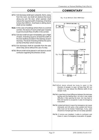 CODE COMMENTARY
Commentary on National Building Code (Part 4)
55
Page 55 IITK-GSDMA-Fire03-V3.0
Fig. 15 (a) Minimum Clear Width-Door
Fig. 15 (b) Minimum Clear Width (Door) with permitted
obstructions
F4.7.3.Exit doors should be hung to open in the
direction of escape, to open not less than 90o
, but
should in no way reduce the effective width of any
escape route.
F4.7.4 In case there is level difference between the staircase
landing and the feeding floor, not only it may create
difficulty in fully opening the door, but may lead to
falls and injuries to occupants in case of emergency
evacuation.
F4.7.5. Locked exit doors in case of an emergency can cause
stampede and kill quite a few people and hence
exits must not be locked. Fastenings, if any, used
should be of simple type that can be easily operated.
F4.7.6. If mirrors are installed, it adds to confusion and
chaos in case of emergency evacuation of people.
4.7.3 Exit doorways shall open outwards, that is, away
from the room, but shall not obstruct the travel
along any exit. No door, when opened, shall
reduce the required width of stairway of landing
to less than 900mm. Overhead or sliding doors
shall not be installed.
Note- In the case of buildings where there is a central
corridor, the doors of rooms shall open inwards
to permit smooth flow of traffic in the corridor.
4.7.4. Exit door shall not open immediately upon a flight
of stairs. A landing equal to at least the width of
the door shall be provided in the stairway at each
doorway. The level of landing shall be the same
as that of the floor which it serves.
4.7.5. Exit doorways shall be operable from the side
which they serve without the use of a key.
4.7.6. Mirrors shall not be placed in exit doors to avoid
confusion regarding the direction of exit.
 