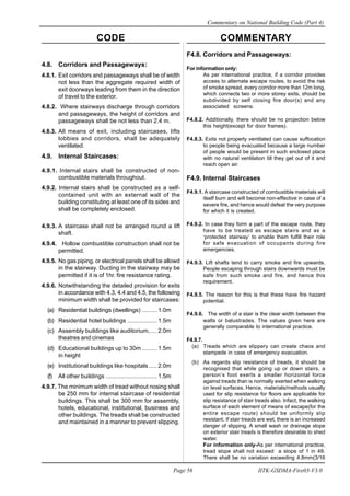 CODE COMMENTARY
Commentary on National Building Code (Part 4)
56
Page 56 IITK-GSDMA-Fire03-V3.0
F4.8. Corridors and Passageways:
For information only:
As per international practice, if a corridor provides
access to alternate escape routes, to avoid the risk
of smoke spread, every corridor more than 12m long,
which connects two or more storey exits, should be
subdivided by self closing fire door(s) and any
associated screens.
F4.8.2. Additionally, there should be no projection below
this height(except for door frames).
F4.8.3. Exits not properly ventilated can cause suffocation
to people being evacuated because a large number
of people would be present in such enclosed place
with no natural ventilation till they get out of it and
reach open air.
F4.9. Internal Staircases
F4.9.1. A staircase constructed of combustible materials will
itself burn and will become non-effective in case of a
severe fire, and hence would defeat the very purpose
for which it is created.
F4.9.2. In case they form a part of the escape route, they
have to be treated as escape stairs and as a
‘protected stairway’ to enable them fulfill their role
for safe evacuation of occupants during fire
emergencies.
F4.9.3. Lift shafts tend to carry smoke and fire upwards.
People escaping through stairs downwards must be
safe from such smoke and fire, and hence this
requirement.
F4.9.5. The reason for this is that these have fire hazard
potential.
F4.9.6. The width of a stair is the clear width between the
walls or balustrades. The values given here are
generally comparable to international practice.
F4.9.7.
(a) Treads which are slippery can create chaos and
stampede in case of emergency evacuation.
(b) As regards slip resistance of treads, it should be
recognised that while going up or down stairs, a
person’s foot exerts a smaller horizontal force
against treads than is normally exerted when walking
on level surfaces. Hence, materials/methods usually
used for slip resistance for floors are applicable for
slip resistance of stair treads also. Infact, the walking
surface of each element of means of escape(for the
entire escape route) should be uniformly slip
resistant. If stair treads are wet, there is an increased
danger of slipping. A small wash or drainage slope
on exterior stair treads is therefore desirable to shed
water.
For information only-As per international practice,
tread slope shall not exceed a slope of 1 in 48.
There shall be no variation exceeding 4.8mm(3/16
4.8. Corridors and Passageways:
4.8.1. Exit corridors and passageways shall be of width
not less than the aggregate required width of
exit doorways leading from them in the direction
of travel to the exterior.
4.8.2. Where stairways discharge through corridors
and passageways, the height of corridors and
passageways shall be not less than 2.4 m.
4.8.3. All means of exit, including staircases, lifts
lobbies and corridors, shall be adequately
ventilated.
4.9. Internal Staircases:
4.9.1. Internal stairs shall be constructed of non-
combustible materials throughout.
4.9.2. Internal stairs shall be constructed as a self-
contained unit with an external wall of the
building constituting at least one of its sides and
shall be completely enclosed.
4.9.3. A staircase shall not be arranged round a lift
shaft.
4.9.4. Hollow combustible construction shall not be
permitted.
4.9.5. No gas piping, or electrical panels shall be allowd
in the stairway. Ducting in the stairway may be
permitted if it is of 1hr. fire resistance rating.
4.9.6. Notwithstanding the detailed provision for exits
in accordance with 4.3, 4.4 and 4.5, the following
minimum width shall be provided for staircases:
(a) Residential buildings (dwellings) ......... 1.0m
(b) Residential hotel buildings .................. 1.5m
(c) Assembly buildings like auditorium,.... 2.0m
theatres and cinemas
(d) Educational buildings up to 30m ......... 1.5m
in height
(e) Institutional buildings like hospitals..... 2.0m
(f) All other buildings ............................... 1.5m
4.9.7. The minimum width of tread without nosing shall
be 250 mm for internal staircase of residential
buildings. This shall be 300 mm for assembly,
hotels, educational, institutional, business and
other buildings. The treads shall be constructed
and maintained in a manner to prevent slipping.
 