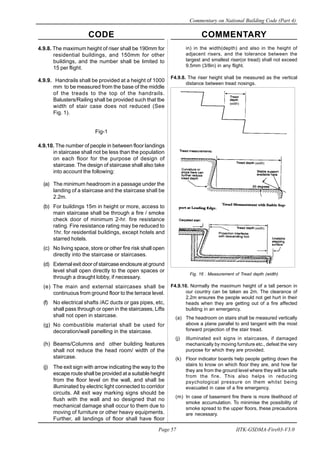 CODE COMMENTARY
Commentary on National Building Code (Part 4)
57
Page 57 IITK-GSDMA-Fire03-V3.0
in) in the width(depth) and also in the height of
adjacent risers, and the tolerance between the
largest and smallest riser(or tread) shall not exceed
9.5mm (3/8in) in any flight.
F4.9.8. The riser height shall be measured as the vertical
distance between tread nosings.
Fig. 16 . Measurement of Tread depth (width)
F4.9.10. Normally the maximum height of a tall person in
our country can be taken as 2m. The clearance of
2.2m ensures the people would not get hurt in their
heads when they are getting out of a fire affected
building in an emergency.
(a) The headroom on stairs shall be measured vertically
above a plane parallel to and tangent with the most
forward projection of the stair tread.
(j) Illuminated exit signs in staircases, if damaged
mechanically by moving furniture etc., defeat the very
purpose for which they are provided.
(k) Floor indicator boards help people getting down the
stairs to know on which floor they are, and how far
they are from the ground level where they will be safe
from the fire. This also helps in reducing
psychological pressure on them whilst being
evacuated in case of a fire emergency.
(m) In case of basement fire there is more likelihood of
smoke accumulation. To minimise the possibility of
smoke spread to the upper floors, these precautions
are necessary.
4.9.8. The maximum height of riser shall be 190mm for
residential buildings, and 150mm for other
buildings, and the number shall be limited to
15 per flight.
4.9.9. Handrails shall be provided at a height of 1000
mm to be measured from the base of the middle
of the treads to the top of the handrails.
Balusters/Railing shall be provided such that tbe
width of stair case does not reduced (See
Fig. 1).
Fig-1
4.9.10. The number of people in between floor landings
in staircase shall not be less than the population
on each floor for the purpose of design of
staircase. The design of staircase shall also take
into account the following:
(a) The minimum headroom in a passage under the
landing of a staircase and the staircase shall be
2.2m.
(b) For buildings 15m in height or more, access to
main staircase shall be through a fire / smoke
check door of minimum 2-hr. fire resistance
rating. Fire resistance rating may be reduced to
1hr. for residential buildings, except hotels and
starred hotels.
(c) No living space, store or other fire risk shall open
directly into the staircase or staircases.
(d) External exit door of staircase enclosure at ground
level shall open directly to the open spaces or
through a draught lobby, if necessary.
(e) The main and external staircases shall be
continuous from ground floor to the terrace level.
(f) No electrical shafts /AC ducts or gas pipes, etc,
shall pass through or open in the staircases, Lifts
shall not open in staircase.
(g) No combustible material shall be used for
decoration/wall panelling in the staircase.
(h) Beams/Columns and other building features
shall not reduce the head room/ width of the
staircase.
(j) The exit sign with arrow indicating the way to the
escape route shall be provided at a suitable height
from the floor level on the wall, and shall be
illuminated by electric light connected to corridor
circuits. All exit way marking signs should be
flush with the wall and so designed that no
mechanical damage shall occur to them due to
moving of furniture or other heavy equipments.
Further, all landings of floor shall have floor
(width)
(width)
(width)
 