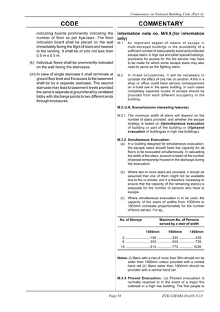 CODE COMMENTARY
Commentary on National Building Code (Part 4)
58
Page 58 IITK-GSDMA-Fire03-V3.0
Information note no. M/4.9.(for information
only)
M.1 An important aspect of means of escape in
multi-storeyed buildings is the availability of a
sufficient number of adequatedly sized and protected
escape stairs. In high rise and other special buildings,
provisions for access for the fire service may have
to be made for which some escape stairs may also
need to serve as fire fighting stairs.
M.2. In mixed occupancies, it will be necessary to
consider the effect of one risk on another. A fire in a
shop or office could have serious consequencies
on a hotel use in the same building. In such cases
completely seperate routes of escape should be
provided from each different occupancy in the
building.
M.3. U.K. Scenario(some interesting features).
M.3.1. The minimum width of stairs will depend on the
number of stairs provided, and whether the escape
strategy is based on (i)simultaneous evacuation
of building or part of the building or (ii)phased
evacuation of building(as in high rise buildings).
M.3.2. Simultaneous Evacuation:
(a) In a building designed for simultaneous evacuation,
the escape stairs should have the capacity for all
floors to be evacuated simultaneously. In calculating
the width of the stairs, account is taken of the number
of people temporarily housed in the stairways during
the evacuation.
(b) Where two or more stairs are provided, it should be
assumed that one of them might not be available
due to fire or smoke, and it is therefore necessary to
ensure that the capacity of the remaining stair(s) is
adequate for the number of persons who have to
escape.
(c) Where simultaneous evacuation is to be used, the
capacity of the stairs of widths from 1000mm to
1800mm increases proportionately for the number
of floors served. For eg.,
No. of Storeys Maximum No. of Persons
served by a stair of width
1000mm 1400mm 1800mm
2 .......................... 190 ................335 .................435
6 .......................... 350 ................555 .................735
10 .......................... 510 ................775 .............. 1035
Notes: (i) Stairs with a rise of more than 30m should not be
wider than 1400mm unless provided with a central
hand rail (ii) Stairs wider than 1800mm should be
provided with a central hand rail.
M.3.3 Phased Evacuation: (a) Phased evacuation is
normally resorted to in the event of a major fire
outbreak in a high rise building. The first people to
indicating boards prominently indicating the
number of floor as per bye-laws. The floor
indication board shall be placed on the wall
immediately facing the flight of stairs and nearest
to the landing. It shall be of size not less than
0.5 m x 0.5 m.
(k) Individual floors shall be prominently indicated
on the wall facing the staircases.
(m) In case of single staircase it shall terminate at
ground floor level and the access to the basement
shall be by a separate staircase. The second
staircase may lead to basement levels provided
the same is separate at ground level by ventilated
lobby with discharge points to two different ends
through enclosures.
 