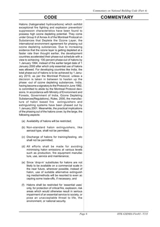 CODE COMMENTARY
Page 6 IITK-GSDMA-Fire03 - V3.0
Commentary on National Building Code (Part 4)
Halons (halogenated hydrocarbons) which exihibit
exceptional fire fighting and explosion prevention/
suppression characteristics have been found to
possess high ozone depleting potential. They come
under Group II of Annex A of the Montreal Protocal on
Substances that Deplete the Ozone Layer, the
international environment agreement for phasing out
ozone depleting substances. Due to increasing
evidence that the ozone layer is getting depleted at a
faster rate than thought earlier, the development
countries accelerated their phase-out schedule with a
view to achieving 100 percent phase-out of halons by
1 January 1994, instead of the earlier target date of 1
January 2000 after which only essential use of halons
was allowed. For developing countries like India, the
total phase-out of halons is to be achieved by 1 Janu-
ary 2010, as per the Montreal Protocol, unless a
decision is taken in between to hasten up the
phase -out of ozone depleting substances. India,
having become a signatory to the Protocol in June 1992,
is committed to abide by the Montreal Protocol deci-
sions. In accordance with Ministry of Environment and
Forests, Government of India, Ozone Depleting
Substances(Regulations), Rules, 2000, the manufac-
ture of halon based fire extinguishers and
extinguishing systems have been phased out by
1 January 2001. Meanwhile, the practical implications
of the phasing out of the halons cover, by the large, the
following aspects:
(a) Availability of halons will be restricted;
(b) Non-standard halon extinguishers, like
aerosol type, shall not be permitted;
(c) Discharge of halons for training/testing, etc
shall not be permitted;
(d) All efforts shall be made for avoiding
minimising halon emissions at various levels
such as production, fire equipment manufac
ture, use, service and maintenance;
(e) Since ‘drop-in’ substitutes for halons are not
likely to be available on a commercial scale in
the near future, wherever possible, instead of
halon, use of suitable alternative extinguish
ing media/methods will be resorted to even ac
cepting some trade-offs, if necessary; and
(f) Halons shall be restricted for ‘essential uses’
only, for protection of critical fire, explosion, risk
areas which would otherwise result in serious
impairment of an essential service to society, or
pose an unacceptable threat to life, the
environment, or national security.
 