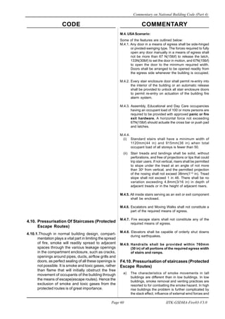 CODE COMMENTARY
Commentary on National Building Code (Part 4)
60
Page 60 IITK-GSDMA-Fire03-V3.0
M.4. USA Scenario:
Some of the features are outlined below:
M.4.1. Any door in a means of egress shall be side-hinged
or pivoted-swinging type. The forces required to fully
open any door manually in a means of egress shall
not be more than 67 N(15lbf) to release the latch,
133N(30lbf) to set the door in motion, and 67N(15lbf)
to open the door to the minimum required width.
Doors shall be arranged to be opened readily from
the egress side whenever the building is occupied.
M.4.2. Every stair enclosure door shall permit re-entry into
the interior of the building or an automatic release
shall be provided to unlock all stair enclosure doors
to permit re-entry on actuation of the building fire
alarm system.
M.4.3. Assembly, Educational and Day Care occupancies
having an occupant load of 100 or more persons are
required to be provided with approved panic or fire
exit hardware. A horizontal force not exceeding
67N(15lbf) should actuate the cross bar or push pad
and latches.
M.4.4.
(i) Standard stairs shall have a minimum width of
1120mm(44 in) and 915mm(36 in) when total
occupant load of all storeys is fewer than 50.
(ii) Stair treads and landings shall be solid, without
perforations, and free of projections or lips that could
trip stair users. If not vertical, risers shall be permitted
to slope under the tread at an angle of not more
than 30o
from vertical, and the permitted projection
of the nosing shall not exceed 38mm(11/2
in). Tread
slope shall not exceed 1 in 48. There shall be no
variation exceeding 4.8mm(3/16 in) in depth of
adjacent treads or in the height of adjacent risers.
M.4.5. All inside stairs serving as an exit or exit component
shall be enclosed.
M.4.6. Escalators and Moving Walks shall not constitute a
part of the required means of egress.
M.4.7. Fire escape stairs shall not constitute any of the
required means of egress.
M.4.8. Elevators shall be capable of orderly shut downs
during earthquakes.
M.4.9. Handrails shall be provided within 760mm
(30 in) of all portions of the required egress width
of stairs and ramps.
F4.10. Pressurisation of staircases (Protected
Escape Routes)
a) The characteristics of smoke movements in tall
buildings are different than in low buildings. In low
buildings, smoke removal and venting practices are
resorted to for combatting the smoke hazard. In high
rise buildings the problem is further complicated by
the stack effect, influence of external wind forces and
4.10. Pressurisation Of Staircases (Protected
Escape Routes)
4.10.1.Though in normal building design, compart-
mentation plays a vital part in limiting the spread
of fire, smoke will readily spread to adjacent
spaces through the various leakage openings
in the compartment enclosure, such as cracks,
openings around pipes, ducts, airflow grills and
doors, as perfect sealing of all these openings is
not possible. It is smoke and toxic gases, rather
than flame that will initially obstruct the free
movement of occupants of the building through
the means of escape(escape routes). Hence the
exclusion of smoke and toxic gases from the
protected routes is of great importance.
 