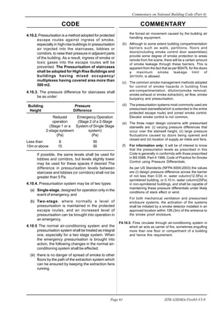 CODE COMMENTARY
Commentary on National Building Code (Part 4)
61
Page 61 IITK-GSDMA-Fire03-V3.0
the forced air movement caused by the building air
handling equipment.
(b) Although to some extent building compartmentation
barriers such as walls, partitions, floors and
doors(including smoke control door assemblies)
provide some degree of smoke protection to areas
remote from fire scene, there will be a certain amount
of smoke leakage through these barriers. This is
apparent from the fact that as per BS476, for fire doors
a maximum smoke leakage limit of
3m3
/m/hr. is allowed.
(c) The common smoke management methods adopted
for control of smoke hazards in building fires
are-compartmentation, dilution(smoke removal,
smoke exhaust or smoke extraction), air flow, smoke
buoyancy and pressurisation.
(d) The pressurisation systems most commonly used are
pressurised stairwells(which is extended to the entire
protected escape route) and zoned smoke control.
Elevator smoke control is not common.
(e) The three major design concerns with pressurised
stairwells are: (i) varying pressure differences that
occur over the stairwell height, (ii) large pressure
fluctuations caused by doors being opened and
closed and (iii) location of supply air inlets and fans.
(f) For information only: It will be of interest to know
that the pressuristion levels as prescribed in this
Code is generally in conformity with those prescribed
in BS 5588, Part-4:1998, Code of Practice for Smoke
Control using Pressure Differentials.
As per US Standards (NFPA-5000-2003) the values
are (i) design pressure difference across the barrier
of not less than 0.05 in. water column(12.5Pa) in
sprinklered building, or 0.10 in. water column(25Pa)
in non-sprinklered buildings, and shall be capable of
maintaining these pressure differentials under likely
conditions of stack effect or wind.
For both mechanical ventilation and pressurised
enclosure systems, the activation of the systems
shall be initiated by a smoke detector installed in an
approved location within 10ft.(3m) of the entrance to
the smoke proof enclosure.
F4.10.5. Fires circulate through air-conditioning system in
which air acts as carrier of fire, sometimes engulfing
more than one floor or compartment of a building
and hence this requirement.
4.10.2. Pressurisation is a method adopted for protected
escape routes against ingress of smoke,
especially in high-rise buildings.In pressurisation
air injected into the staircases, lobbies or
corridors, to raise their pressure in adjacent parts
of the building .As a result, ingress of smoke or
toxic gases into the escape routes will be
prevented. The Pressurisation of staircases
shall be adopted for High Rise Buildings and
buildings having mixed occupancy/
multiplexes having covered area more than
500 m2.
4.10.3. The pressure difference for staircases shall
be as under:
Building Pressure
Height Difference
Reduced Emergency Operation
operation (Stage 2 of a 2-Stage
(Stage 1 or a System of Single Stage
2-stage systewm system)
(Pa) (Pa)
Less than 8 50
15m or above 15 50
If possible, the same levels shall be used for
lobbies and corridors, but levels slightly lower
may be used for these spaces if desired The
difference in pressurisation levels between
staircase and lobbies (or corridors) shall not be
greater than 5 Pa.
4.10.4. Pressurisation system may be of two types:
(a) Single-stage, designed for operation only in the
event of emergency, and
(b) Two-stage, where normally a level of
pressurisation is maintained in the protected
escape routes, and an increased level of
pressurisation can be brought into operation in
an emergency.
4.10.5 The normal air-conditioning system and the
pressurisation system shall be treated as integral
one, especially for a two stage system. When
the emergency pressurisation is brought into
action, the following changes in the normal air-
conditioning system shall be effected.
(iii) there is no danger of spread of smoke to other
floors by the path of the extraction system which
can be ensured by keeping the extraction fans
running.
 