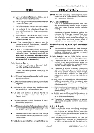 CODE COMMENTARY
Commentary on National Building Code (Part 4)
62
Page 62 IITK-GSDMA-Fire03-V3.0
F4.10.6.This helps in actuating a staircase pressurisation
system as soon as a fire is detected which facilitates
safe evacuation of occupants.
F4.11. External Stairs:
It has to be remembered that external stairs serve
only as an alternative of means of escape in addition
to the main means of escape provided inside the
building.
Unless they are enclosed, for very tall buildings, say
exceeding 8 to 10 storeys, the use of these open
(or partly open), external stairs may not be practicable
and advisible for use for children and persons who
are aged, infirm and those who are afraid of
heights(those who are susceptible to vertigo)
Information Note No. N/F4.11(for information
only)
N.1. Stairs can serve as exit access, exit or exit discharge.
Whether inside the building or otuside building, when
used as an exit they must be in a proper fire resistant
enclosure(or protected enclosure).
N.2.USA Practice: As per NFPA Codes, outside
(external) stairs are permitted on following conditions:-
(i) They should ‘lead to roofs of other sections of a
building or an adjoining building where the
construction is fire resistive, and there is a continuous
and safe means of egress from the roof’;
(ii) They should be ‘arranged to avoid any impedements
to the use of the stairs by persons having a fear of
high places. For stairs more than 3 storeys in height,
any arrangements intended to meet these
requirements shall be not less than 4ft.(1.2m) in
height’.
(iii) They should be ‘seperated from the interior of the
building by construction with the fire resistance rating
required for enclosed stairs with fixed or self closing
opening protectives’.
(iv) ‘All openings below an outside stair shall be protected
with an assembly having not less than a 3/4 hr. fire
protection rating’.
(v) ‘Outside stairs and landings shall be designed to
minimise water accumilation on their surfaces’.
(to be protected from weather);
(vi) They should be ‘not less than 50% open on one side,
and should be arranged to restrict the accumulation
of smoke’.
N.3. U.K. Trends:
N.3.1. In the 80s, the general concept was, ‘unenclosed
external escape routes are not generally permitted in
new buildings, but may be the only practicable
means of affording alternative means of escape from
existing premises’.
N.3.2. As per Approved Document-B, for Flats and
Maisonettes, ‘if the building(or part of the building) is
served by a single access stair, that stair may be
(a) Any re-circulation of air shall be stopped and all
exhaust air vented to atmosphere;
(b) Any air supply to spaces/areas other than escape
routes shall be stopped;
c) The exhaust system may be continued provided:
(i) the positions of the extraction grills permit a
general air flow away from the protected escape
route entry;
(ii) the construction of the ductwork and fans is such
that, it will not be rendered inoperable by hot
gases and smoke; and
4.10.6. The pressurisation system can be
interconnected with the automatic / manual fire
alarm system for actuation.
4.10.7. It will be desirable to have all the staircases in
a building pressurised, if pressurisation system
is to be resorted to. The use of pressurised and
Wherever a pressurised staircase is to be
connected to an unpressurised area, the
two areas shall be segregated.
4.11. External Stairs:
An external staircase is desirable to be
provided for high-rise buildings.
External stairs, when provided shall comply with
the following:
4.11.1. External stairs shall always be kept in sound
operable conditions.
4.11.2. All external stairs shall be directly connected to
the ground.
4.11.3. Entrance to the external stairs shall be separate
and remote from the internal staircase..
4.11.4. Care shall be taken to ensure that no wall
opening or window opens on to or close to an
external stairs
4.11.5. The route to the external stairs shall be free of
obstructions at all times.
4.11.6. The external stairs shall be constructed of non-
combustible materials, and any doorway leading
to it shall have the required fire resistance.
4.11.7. No external staircase, used as a fire escape,
shall be inclined at an angle greater than 45o
from
the horizontal.
4.11.8. External stairs shall have straight flight not less
 