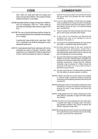 CODE COMMENTARY
Commentary on National Building Code (Part 4)
63
Page 63 IITK-GSDMA-Fire03-V3.0
external, if it (i) serves a floor not more than 6m above
the ground level, and (ii)meets the other required
provisions’.
N.3.3. (a) For other buildings, ‘If more than one escape
route is available from a storey (or part of a building),
some of the escape routes from that storey or part of
the building may be by way of an external escape
stair, provided that:
(i) There is at least one internal escape stair from every
part of each storey (excluding plant areas);
(ii) In the case of an Assembly and Recreational
abuilding, the route is not intended for use by
members of the public; or
(iii) In the case of an institutional building, the route serves
only office or residential staff accommodation;
(iv) All doors giving access to the stair should be
fire-resisting and self-closing, except that a
fire-resisting door is not required at the head of any
stair leading downwards where there is only one exit
from the building on to the top landing;
(v) Any part of the external envelope of the building within
1800mm of (and 9m vertically below), the flights and
landings of an external escape stair should be of fire
resisting construction, except that the 1800mm
dimension may be reduced to 1100mm above the
top level of the stair if it is not a stair up from a
basement to ground level;
(vi) Any stair more than 6m in vertical extent is protected
from the effects of adverse weather conditions.
F4.11.4. Flames can leap out of such doors and windows
in external walls of affected building hampering
evacuation and fire fighting operations and hence this
requirement.
F4.11.6. Staircases made of combustible material like wood
will itself burn in case of a severe fire losing the very
purpose for which it was erected and hence this
requirement.
F4.11.7. Angle greater than 45o
makes climbing down from
stairs difficult, especially for aged and infirm people
and children.
F4.11.9. Too tall or too short handrails lose their utility when
compared with height of average users. Too wide a
gap between balusters may cause accidents like
children slipping through them.
F4.11.10. A spiral staircase when used for evacuating people
from upper floors to ground levels may cause vertigo
to users, and hence this requirement.
than 1250 mm wide with 250 mm treads and
risers not more than 190mm. The number of risers
shall be limited to 15 per flight
4.11.9 Handrails shall be of height not less than 1000mm
and not exceeding 1200 mm. There shall be
provisions of balusters with maximum gap of 150
mm.
4.11.10 The use of spiral staircase shall be limited to
low occupant load and to a building not exceeding
9 m in height.
A spiral stair case shall not be less than 1500
mm in diameter and shall be designed to give
adequate head room.
4.11.11. Unprotected steel frame staircase will not be
accepted as means of escape. However, steel
staircase in an enclosed fire rated compartment
of 2hrs. will be accepted as means of escape.
 