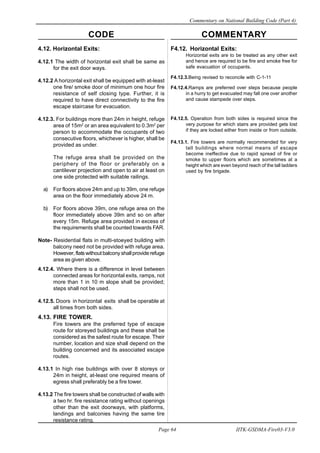 CODE COMMENTARY
Commentary on National Building Code (Part 4)
64
Page 64 IITK-GSDMA-Fire03-V3.0
F4.12. Horizontal Exits:
Horizontal exits are to be treated as any other exit
and hence are required to be fire and smoke free for
safe evacuation of occupants.
F4.12.3.Being revised to reconcile with C-1-11
F4.12.4.Ramps are preferred over steps because people
in a hurry to get evacuated may fall one over another
and cause stampede over steps.
F4.12.5. Operation from both sides is required since the
very purpose for which stairs are provided gets lost
if they are locked either from inside or from outside.
F4.13.1. Fire towers are normally recommended for very
tall buildings where normal means of escape
become ineffective due to rapid spread of fire or
smoke to upper floors which are sometimes at a
height which are even beyond reach of the tall ladders
used by fire brigade.
4.12. Horizontal Exits:
4.12.1 The width of horizontal exit shall be same as
for the exit door ways.
4.12.2 A horizontal exit shall be equipped with at-least
one fire/ smoke door of minimum one hour fire
resistance of self closing type. Further, it is
required to have direct connectivity to the fire
escape staircase for evacuation.
4.12.3. For buildings more than 24m in height, refuge
area of 15m2
or an area equivalent to 0.3m2
per
person to accommodate the occupants of two
consecutive floors, whichever is higher, shall be
provided as under.
The refuge area shall be provided on the
periphery of the floor or preferably on a
cantilever projection and open to air at least on
one side protected with suitable railings.
a) For floors above 24m and up to 39m, one refuge
area on the floor immediately above 24 m.
b) For floors above 39m, one refuge area on the
floor immediately above 39m and so on after
every 15m. Refuge area provided in excess of
the requirements shall be counted towards FAR.
Note- Residential flats in multi-stoeyed building with
balcony need not be provided with refuge area.
However, flats without balcony shall provide refuge
area as given above.
4.12.4. Where there is a difference in level between
connected areas for horizontal exits, ramps, not
more than 1 in 10 m slope shall be provided;
steps shall not be used.
4.12.5. Doors in horizontal exits shall be operable at
all times from both sides.
4.13. FIRE TOWER.
Fire towers are the preferred type of escape
route for storeyed buildings and these shall be
considered as the safest route for escape. Their
number, location and size shall depend on the
building concerned and its associated escape
routes.
4.13.1 In high rise buildings with over 8 storeys or
24m in height, at-least one required means of
egress shall preferably be a fire tower.
4.13.2 The fire towers shall be constructed of walls with
a two hr. fire resistance rating without openings
other than the exit doorways, with platforms,
landings and balconies having the same tire
resistance rating.
 