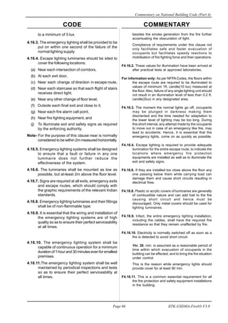 CODE COMMENTARY
Commentary on National Building Code (Part 4)
66
Page 66 IITK-GSDMA-Fire03-V3.0
besides the smoke generation from the fire further
accentuating the obscuration of light.
Compliance of requirements under this clause not
only facilitates safe and faster evacuation of
occupants but facilitates speedy reactions to
mobilisation of fire fighting force and their operations.
F4.16.2. These values for illumination have been arrived at
after practical tests at approved laboratories.
For information only: As per NFPACodes, the floors within
the escape route are required to be illuminated to
values of minimum 1ft. candle(10 lux) measured at
the floor.Also, failure of any single lighting unit should
not result in an illumination level of less than 0.2 ft.
candle(2lux) in any designated area.
F4.16.3. The moment the normal lights go off, occupants
may be plunged in darkness making them
disoriented and the time needed for adaptation to
the lower level of lighting may be too long. During
this short interval, any attempt made by the occupants
to move out in case of an emergency like fire, may
lead to accidents. Hence, it is essential that the
emergency lights, come on as quickly as possible.
F4.16.4. Escape lighting is required to provide adequate
ilumination for the entire escape route, to indicate the
locations where emergency fire protection
equipments are installed as well as to illuminate the
exit and safety signs.
F4.16.6. If they are installed too close above the floor any
one passing below them while carrying load can
damage them and cause short circuits resulting in
electrical fires.
F4.16.8. Plastic or acrylic covers of luminaires are generally
of combustible nature and can add fuel to the fire
causing short circuit and hence must be
discouraged. Only metal covers should be used for
lighting luminaires.
F4.16.9. Infact, the entire emergency lighting installation,
including the cables, shall have the required fire
resistance so that they remain unaffected by fire.
F4.16.10. Electricity is normally switched off as soon as a
fire is detected to avoid short circuit.
1hr. 30. min. is assumed as a reasonable period of
time within which evacuation of occupants in the
building can be effected, and to bring the fire situation
under control.
This is the reason while emergency lights should
provide cover for at least 90 min.
F4.16.11. This is a common essential requirement for all
the fire protection and safety equipment installations
in the building.
to a minimum of 5 lux.
4.16.3. The emergency lighting shall be provided to be
put on within one second of the failure of the
normal lighting supply.
4.16.4. Escape lighting luminaries should be sited to
cover the following locations:
(a) Near each intersection of corridors,
(b) At each exit door,
(c) Near each change of direction in escape route,
(d) Near each staircase so that each flight of stairs
receives direct light,
(e) Near any other change of floor level,
(f) Outside each final exit and close to it,
(g) Near each fire alarm call point,
(h) Near fire fighting equipment, and
(j) To illuminate exit and safety signs as required
by the enforcing authority.
Note- For the purpose of this clause near is normally
considered to be within 2m measured horizontally.
4.16.5. Emergency lighting systems shall be designed
to ensure that a fault or failure in any one
lummaire does not further reduce the
effectiveness of the system.
4.16.6. The luminaries shall be mounted as low as
possible, but at-least 2m above the floor level.
4.16.7. Signs are required at all exits, emergency exits
and escape routes, which should comply with
the graphic requirements of the relevant Indian
standards.
4.16.8. Emergency lighting luminaires and their fittings
shall be of non-flammable type.
4.16.9. It is essential that the wiring and installation of
the emergency lighting systems are of high
quality so as to ensure their perfect serviceability
at all times.
4.16.10. The emergency lighting system shall be
capable of continuous operation for a minimum
durationof1hourand30minutesevenforsmallest
premises.
4.16.11.The emergency lighting system shall be well
maintained by periodical inspections and tests
so as to ensure their perfect serviceability at
all times.
 