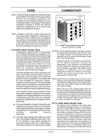 CODE COMMENTARY
Commentary on National Building Code (Part 4)
69
Page 69 IITK-GSDMA-Fire03-V3.0
Fig-19 - Typical Drencher System for
exposure protection of building
F5.1.4.First aid fire fighting equipment generally consist of
fire extinguishers, fire buckets, hose-reels etc. which
are readily available in the premises and can be
operated even by occupants of the building to tackle
fires in the incipient stage.
Periodical inspection and maintenance of these first
aid fire fighting equipment, including fire
extinguishers, is very important. Fire extinguishers
must be subjected to hydostatic pressure tests as
per the frequency prescribed in the relevant Indian
Standard, IS 2190-1992. Only ISI marked
extinguishers should be installed and their type,
capacity and make should comply with the
requirements of IS:2190-1992.
F5.1.5. Where fires are not large enough to warrant use of
hydrants, but are beyond the extinguishing capability
of portable fire extinguishers or are prolonging fires,
hose reels come handy to tackle such fires without
undue water damage.
Most of the minor fires involving paper, cloth and
such other carbonaceous materials(Class-A fires) can
be extinguished by suitable portable fire extinguishers
or hose reels. As can be seen in Table-23 in certain
occupancy class of buildings which are below 15m
in height, with large floor areas or greater amount of
fire risks, hose-reels are authorised.
F5.1.6. Static Water Storage Tanks:
The capacity of the underground static water tanks
for building fire fighting purposes, as prescribed in
Table 23 of Part-4 NBC, had been a controversial
item many a time, the objections originating mostly
from builders, architects and users. With the chronic
shortage of water(even for drinking purposes) all
over our country, providing adequate water supplies
for fire fighting is a major problem to be addressed.
Unlike in other developed countries, where well
maintained hydrant water mains are available in all
cities and towns, we do not have such reliable hydrant
water mains even in our metropolitan cities, not to
speak of towns. This being so, the only other sources
5.1.4. First aid fire fighting appliances shall be provided
and installed in accordance with good practice
[F(20)]. The fire fighting equipments and
accessories to be installed in building for use in
fire fighting shall be in accordance with accepted
standards contained in [F(20)] and shall be
maintained periodically so as to ensure their
perfect serviceability at ail times.
5.1.5. In addition to wet riser or down comer first aid
hose reels shall be installed on all the floors of
buildings of 15m in height or more, and shall be
in accordance with accepted standards [F(21)].
The first aid hose reel shall be connected directly
to the riser/ down-comer main and diameter of
the hose reel shall not be less than 19 mm.
5.1.6.Static Water Storage Tanks:
A satisfactory supply of water for the purpose
of fire fighting shall always be available in the
form of underground/terrace level static storage
tank with capacity specified with arrangements
for replenishment by means of alternative source
of supply at the rate of 1000 litres per minute for
underground static tank. When this is not
practicable, the capacity of static storage tank(s)
shall be increased proportionately in
consultation with the local fire brigade.
The static storage water supply required for the
above mentioned purpose shall entirely be
accessible to the fire engines of the local fire
service. Provision of suitable no: of manholes shall
be made available for inspection, repairs,
insertion of suction hoses etc. The covering slab
shall be able to withstand the vehicular load of
45 tonnes equally divided as a four point load
when the slab forms a part of pathway/driveway.
The domestic suction tank connected to the
static water storage tank shall have an overflow
capable of discharging 2250 litres per minute to
a visible drain point from which by a separate
conduit, the overflow shall be conveyed to a storm
water drain .
(a) To prevent stagnation of water in the static water
storage tank, the suction tank of the domestic
water supply shall be fed only through an overflow
arrangement to maintain the level therein at the
minimum specified capacity
(See Fig.6)
(b) The static water storage tank shall be provided
with a fire brigade collecting head with 4 nos:
63 mm diameter (2 nos: 63mm diameter for
pump with capacity 14001/min.) instantaneous
male inlets arranged in a valve box at a suitable
 