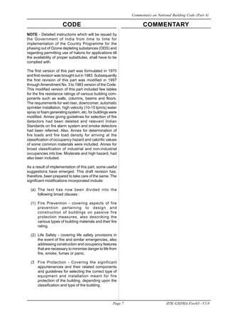 CODE COMMENTARY
Page 7 IITK-GSDMA-Fire03 - V3.0
Commentary on National Building Code (Part 4)
NOTE - Detailed instructions which will be issued by
the Government of India from time to time for
implementation of the Country Programme for the
phasing out of Ozone depleting substances (ODS) and
regarding permitting use of halons for applications till
the availability of proper substitutes, shall have to be
complied with.
The first version of this part was formulated in 1970
and first revision was brought out in 1983. Subsequently
the first revision of this part was modified in 1997
through Amendment No. 3 to 1983 version of the Code.
This modified version of this part included few tables
for the fire resistance ratings of various building com-
ponents such as walls, columns, beams and floors.
The requirements for wet riser, downcomer, automatic
sprinkler installation, high velocity (10-15 lpm/s) water
spray or foam generating system, etc, for buildings were
modified. Annex giving guidelines for selection of fire
detectors had been deleted and relevant Indian
Standards on fire alarm system and smoke detectors
had been referred. Also, Annex for determination of
fire loads and fire load density for arriving at the
classification of occupancy hazard and calorific values
of some common materials were included. Annex for
broad classification of industrial and non-industrial
occupancies into low. Moderate and high hazard, had
also been included.
As a result of implementation of this part, some useful
suggestions have emerged. This draft revision has,
therefore, been prepared to take care of the same. The
significant modifications incorporated include:
(a) The text has now been divided into the
following broad clauses :
(1) Fire Prevention - covering aspects of fire
prevention pertaining to design and
construction of buildings on passive fire
protection measures, also describing the
various types of building materials and their fire
rating.
(2) Life Safety - covering life safety provisions in
the event of fire and similar emergencies, also
addressing construction and occupancy features
that are necessary to minimise danger to life from
fire, smoke, fumes or panic.
(3 Fire Protection - Covering the significant
appurtenances and their related components
and guidelines for selecting the correct type of
equipment and installation meant for fire
protection of the building, depending upon the
classification and type of the building.
 