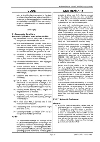 CODE COMMENTARY
Commentary on National Building Code (Part 4)
70
Page 70 IITK-GSDMA-Fire03-V3.0
point at street level and connected to the static
tank by a suitable fixed pipe not less than 150mm
in diameter to discharge water into the tank when
required at the rate of 2250 litres per minute, if
tank is in the basement or not approachable for
the fire engines.
(See Fig.6)
5.1.7 Automatic Sprinklers:
Automatic sprinklers shall be installed in :
(a) Basements used as car parks or storage
occupancy if the area exceeds 200m2
;
(b) Multi-level basements, covered upper floors
used as car parks, and for housing essential
services ancillary to a particular occupancy or
for storage occupancy, excluding any area to
be used for substation, A/C plant and DG set;
(c) Any room or other compartment of a building
exceeding 1125 m2
in area, except as in (g) (See
Note-1), if so advised by local authority;
(d) Departmental stores or shops , if the aggregate
covered area exceeds 500m2
;
(e) All non -domestic floors of mixed occupancy
which constitute a hazard and are not provided
with staircases independent of the remainder of
the buildings;
(f) Godowns and warehouses, as considered
necessary;
(g) On all floors of the buildings other than
residential and educational buildings, if the
height of the building exceeds 15m (45m in case
of group housing and apartments) (See Note-1);
(h) Dressing rooms, scenery docks, stages and
stage basements of theatres;
(j) In hotels, hospitals, industries, (low and
moderatehazard), mercantile buildings, of height
15m and above;
(k) In hotels below 15m, if covered area at each
floor is more than 1000m2
;
(m) False ceiling voids exceeding 800mm in height
(See Note-2) and;
(n) Canteen provided in upper floors of D-1 and D-2
occupancies shall be sprinklered.
NOTES-
1. It is desirable that all high-rise buildings should
be fully sprinklered irrespective of their height and
occupancy. If selective sprinklering is adopted,
there is real danger of a fire starting on one of the
lower unsprinklered floors gathering momentum,
spreading upwards from floor to floor through the
available for taking water for fire fighting purposes
are the underground static water tanks provided for
the buildings(as per scales prescribed in Table-23
of Part-4 NBC), and the Water Tenders of various
types available with the local Fire Brigades.
In a major high rise building/warehouse fire,
enormous quantities of water will be required for fire
fighting which may last for several hours, with
anything from 25-40 fire appliances working. Under
these circumstances, until and unless a better
alternative like a well designed city fire hydrant mains
system is avilable, it will not be advisible to consider
any reduction in the underground static water
storage tank capacities, as prescribed in Table-23
Part-4 NBC, in the interests of public fire safety.
To illustrate the requirement for increasing the
capacity of static storage tanks, as prescribed in the
last sentence of the first para under 5.1.6.... If the
capacity of a tank specified for a particular occupancy
in Table-23 is 1,00,000 ltr., and a pump of 2,250 lpm
are prescribed, and if the inflow is practically nil, the
capacity of fire water tank has to be increased to
1,00,000 + 2,250 x 60 = 2,35,000 ltr., for 60 min. fire
fighting operations utilising the water from the
underground static water tank, and the pump working
at maximum output level.
Many a times Snorkel vehicles of the Fire Service
have to be parked in the open spaces around high
rise buildings for fire fighting operations. It is therefore
necessary that the slab over fire water reservoir as
well as the approach path are able to take the full
load of such vehicles. 45 tonnes indicated here is the
normal average gross vehicle weight of the heaviest
fire fighting appliance like a Snorkel, Turn table
ladder(TTL), etc.
Static water tank can be used for hardly an hour long
fire fighting. It needs to be replenished with fresh
water to enable it to supply water for fire fighting
lasting for a few hours. It is, therefore, important to
provide fire brigade inlet connections for these tanks
whereby Water Tenders of fire brigade can replenish
water used from these tanks from nearby water
sources.
F5.1.7. Automatic Sprinklers:
General:
(a) A sprinkler system is designed to check a fire in the
initial stages and not to cope with a developed fire.
A developed fire, beyond the scope of sprinklers,
is tackled effectively by fire service intervention.
In fact, it is essential that the work of fire service
should supplement the automatic action of the
sprinkler system to ensure that all pockets of fire are
dealt with and that the water to the sprinkler system
is not turned off until the fire service officer incharge
gives instructions to that effect;
 