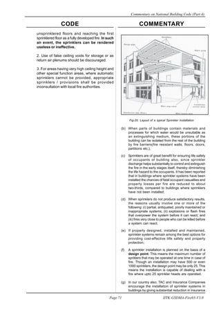 CODE COMMENTARY
Commentary on National Building Code (Part 4)
71
Page 71 IITK-GSDMA-Fire03-V3.0
Fig-20. Layout of a typical Sprinkler Installation
(b) When parts of buildings contain materials and
processes for which water would be unsuitable as
an extinguishing medium, these portions of the
building can be isolated from the rest of the building
by fire barriers(fire resistant walls, floors, doors,
partitions etc.);
(c) Sprinklers are of great benefit for ensuring life safety
of occupants of building also, since sprinkler
discharge helps substantially to control and extinguish
the fire in the early stages itself, thereby diminishing
the life hazard to the occupants. It has been reported
that in buildings where sprinkler systems have been
installed the chances of fatal occupant casualties and
property losses per fire are reduced to about
two-thirds, compared to buildings where sprinklers
have not been installed;
(d) When sprinklers do not produce satisfactory results,
the reasons usually involve one or more of the
following: (i) partial, antiquated, poorly maintained or
inappropriate systems; (ii) explosions or flash fires
that overpower the system before it can react; and
(iii) fires very close to people who can be killed before
a system can react;
(e) If properly designed, installed and maintained,
sprinkler systems remain among the best options for
providing cost-effective lilfe safety and property
protection;
(f) A sprinkler installation is planned on the basis of a
design point. This means the maximum number of
spriklers that may be operated at one time in case of
fire. Though an installation may have 500 or even
1000 sprinklers, the design point may be only 25. This
means the installation is capable of dealing with a
fire where upto 25 sprinkler heads are operated.
(g) In our country also, TAC and Insurance Companies
encourage the installation of sprinkler systems in
buildings by giving substantial reduction in insurance
unsprinklered floors and reaching the first
sprinklered floor as a fully developed fire. ln such
an event, the sprinklers can be rendered
useless or ineffective.
2. Use of false ceiling voids for storage or as
return air plenums should be discouraged.
3. For areas having very high ceiling height and
other special function areas, where automatic
sprinklers cannot be provided, appropriate
sprinklers / provisions shall be provided
inconsultation with local fire authorities.
 