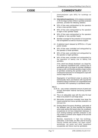 CODE COMMENTARY
Commentary on National Building Code (Part 4)
72
Page 72 IITK-GSDMA-Fire03-V3.0
premiums(even upto 50%) for buildings so
equipped.
(h) International experience: (i) An analysis conducted
in UK of a large number of fires in sprinkler-protected
premises, provided the following statistics:
55% of fires were extinguished by the operation
of two or less sprinkler heads;
80% of fires were extinguished by the operation
of eight or less sprinkler heads;
90% of fires were extinguished by the operation
of eighteen or less sprinkler heads;
Sprinkler coverage for fire protection of occupancies
has full legislative as well as insurance support.
(ii) A statistical report released by NFPA for a 10 year
period reveals;
55% of fires were controlled and extinguished by
the operation of three sprinklers;
80% of fires were controlled and extinguished by
the operation of eight sprinklers;
94% of fires were controlled and extinguished by
the operation of twenty one to twenty five
sprinklers.
A fire, which has already developed as a large fire,
in an adjoining unspriklered area, crossing over to
sprinklered area is too large for sprinkler installation
to cope up with, and thereby operates a large number
of sprinklers rendering the sprinkler system of no
consequence because it is not designed to cope with
sucha a large fire load.
Segregation of sprinklered areas by placing fire
barriers(walls, floors and firedoors with required fire
resistance rating) so that fire in an unsprinklered area
is prevented from spreading to sprinklered areas.
F5.1.7.
(a) & (b) - cars contain substantial amount of petrol and
enough flammable material warranting sprinkler
protection.
(c) This is to adequately cope with the extra fire load
likely to be present in such large areas.
(d) Mercantile occupancies invariably have large fire
hazard potential and hence sprinkler protection is a
sine qua non.
(e) Existing Mixed Occupancy Buildings, particularly of
the ‘Multiplex’ type, do have assorted fire hazards
which pose serious life hazard when the constituent
occupancies do not have independent stairways. In
such existing buildings sprinkler protection is the
only answer to achieve some degree of fire and life
safety protection.
Besides, basements in high rise buildings,
particularly in star hotels, are often used for housing
various utilities like boilers, A/c plant rooms,
workshops, car parks and other hazardous
occupancies and hence must be sprinklered.
 