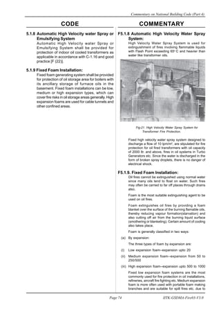 CODE COMMENTARY
Commentary on National Building Code (Part 4)
74
Page 74 IITK-GSDMA-Fire03-V3.0
F5.1.8 Automatic High Velocity Water Spray
System:
High Velocity Water Spray System is used for
extinguishment of fires involving flammable liquids
with Flash Point exceeding 65o
C and heavier than
water like transformer oils.
Fig-21. High Velocity Water Spray System for
Transformer Fire Protection.
Fixed high velocity water spray system designed to
discharge a flow of 10 lpm/m2
, are stipulated for fire
protection for oil fired transformers with oil capacity
of 2000 ltr. and above, fires in oil systems in Turbo
Generators etc. Since the water is discharged in the
form of broken spray droplets, there is no danger of
electrical shock.
F5.1.9. Fixed Foam Installation:
Oil fires cannot be extinguished using normal water
since many oils tend to float on water. Such fires
may often be carried to far off places through drains
also.
Foam is the most suitable extinguishing agent to be
used on oil fires.
Foam extinguishes oil fires by providing a foam
blanket over the surface of the burning flamable oils,
thereby reducing vapour formation(starvation) and
also cutting off air from the burning liquid surface
(smothering or blanketing). Certain amount of cooling
also takes place.
Foam is generally classified in two ways:
(a) By expansion:
The three types of foam by expansion are:
(i) Low expansion foam--expansion upto 20
(ii) Medium expansion foam--expansion from 50 to
250/500
(iii) High expansion foam--expansion upto 500 to 1000
Fixed low expansion foam systems are the most
commonly used for fire protection in oil installations,
refineries, aircraft fire fighting etc. Medium expansion
foam is more often used with portable foam making
branches and are suitable for spill fires etc. due to
5.1.8 Automatic High Velocity water Spray or
Emulsifying System
Automatic High Velocity water Spray or
Emulsifying System shall be provided for
protection of indoor oil cooled transformers as
applicable in accordance with C-1.16 and good
practice [F (22)].
5.1.9 Fixed Foam Installation:
Fixed foam generating system shall be provided
for protection of oil storage area for boilers with
its ancillary storage of furnace oils in the
basement. Fixed foam installations can be low,
medium or high expansion types, which can
cover fire risks in oil storage areas generally. High
expansion foams are used for cable tunnels and
other confined areas.
 