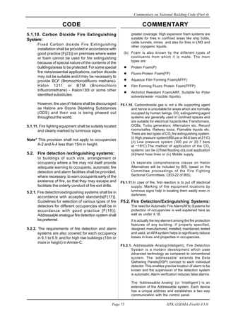 CODE COMMENTARY
Commentary on National Building Code (Part 4)
75
Page 75 IITK-GSDMA-Fire03-V3.0
greater coverage. High expansion foam systems are
suitable for fires in confined areas like ship holds,
cable tunnels, mines and also for fires in LNG and
other cryogenic liquids.
(b) Foam is also known by the different types of
costituents from which it is made. The main
types are:
Protein Foam(P)
Fluoro-Protein Foam(FP)
Aqueous Film Forming Foam(AFFF)
Film Forming Fluoro Protein Foam(FFFP)
Alchohol Resistant Foam(ARF, Suitable for Polar
solvents/water miscible liquids).
F5.1.10. Carbondioxide gas is not a life supporting agent
and hence is unsuitable for areas which are normally
occupied by human beings. CO2
extinguishing agent
systems are generally used in confined spaces and
are suitable for electrical hazards like Transformers,
OCBs, Turbo generators, Alternators etc. Record
rooms/safes, Railway locos, Flamable liquids etc.
There are two types of CO2
fire extinguishing system:
(i) High pressure system(850 psi or 88.6 bars at 21o
C)
(ii) Low pressure system (300 psi or 20.7 bars
at
_
18o
C).The method of application of the CO2
systems can be (i)Total flooding (ii)Local application
(iii)Hand hose lines or (iv) Mobile supply.
(A seperate comprehensive clause on Halon
Alternatives will be included by BIS, based on the
Committee proceedings of the Fire Fighting
Sectional Committees, CED-22 of BIS).
F5.1.11.In case of fire, first reaction is to put off electrical
supply. Marking of fire equipment locations by
luminous signs help in locating them easily even in
darkness.
F5.2. Fire Detection/Extinguishing Systems:
The need for Automatic Fire Alarm(AFA) Systems for
protection of occupancies is well explained here as
well as under 4.18.
It is actually the key element among the fire protection
features of any building. If properly specified,
designed, manufactured, installed, maintained, tested
and used, anAFA system helps to significanly reduce
losses in lives and properties in occupancies.
F5.2.1. Addressable Analog(Inteligent), Fire Detection
System is a modern development which uses
advanced technology as compared to conventional
system. The ‘addressable’ extends the Data
Gathering Panels(DGP) concept to each individual
detector. This enables precise location of alarm to be
known and the supervision of the detection system
is automatic. Alarm verification reduces false alarms.
The ‘Addressable Analog’ (or ‘Intelligent’) is an
extension of the Addressable system. Each device
has a unique address and establishes a two way
communication with the control panel.
5.1.10. Carbon Dioxide Fire Extinguishing
System:
Fixed Carbon dioxide Fire Extinguishing
installation shall be provided in accordance with
good practice [F(23)] on premises where water
or foam cannot be used for fire extinguishing
because of special nature of the contents of the
buildings/areas to be protected. For some special
fire risks/essential applications, carbon dioxide
may not be suitable and it may be necessary to
provide BCF (Bromochlorodifluoro methane)-
Halon 1211 or BTM (Bromochloro
trifluoromethane) - Halon130l or some other
identified substitutes.
However, the use of Halons shall be discouraged
as Halons are Ozone Depleting Substances
(ODS) and their use is being phased out
throughout the world.
5.1.11. Fire fighting equipment shall be suitably located
and clearly marked by luminous signs.
Note* This provision shall not apply to occupancies
A-2 and A-4 less than 15m in height.
5.2. Fire detection /extinguishing systems:
In buildings of such size, arrangement or
occupancy where a fire may not itself provide
adequate warning to occupants, automatic fire
detection and alarm facilities shall be provided,
where necessary, to warn occupants early of the
existence of fire, so that they may escape and
facilitate the orderly conduct of fire exit drills.
5.2.1. Fire detection/extinguishing systems shall be in
accordance with accepted standards[F(17)].
Guidelines for selection of various types of fire
detectors for different occupancies shall be in
accordance with good practice [F(18)].
Addressable analogue fire detection system shall
be preferred.
5.2.2. The requirements of fire detection and alarm
systems are also covered for each occupancy
in 6.1 to 6.9; and for high rise buildings (15m or
more in height) in Annex-C.
 