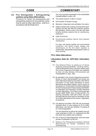 CODE COMMENTARY
Commentary on National Building Code (Part 4)
76
Page 76 IITK-GSDMA-Fire03-V3.0
The more important advantages of the addressable
Analog(Intelligent) system are:
The precise location of alarm is known;
Point location of sensors by type;
Reduction in false alarm and verification of an alarm;
Ability to interface with existing conventional fire alarm
systems and also with other fire protection systems
like Sprinklers, Smoke control, and also with other
building facilities systems like air conditioning,
heating etc.;
Cable Economics;
Convensional systems require more frequent
maintenance.
For India, with diverse weather and environmental
conditions, and where proper upkeep and
maintenance of the fire alarm systems is
questionable, Addressable Analog System holds out
much promise.
F5.3. Halon Alternatives:
Information Note No. O/F5.3(for information
only)
O.1 The National Policy on phase-out of Ozone
Depleting Substances(ODS), including Halons,
under the Montreal Protocol, has been notified under
the Country Programme formulated and published
by Govt. of India, Ministry of Environment and
Forests(MOEF) in Sept. 1993.
O.2. As stipulated in the Country Programme document,
Bureau of Indian Standards(BIS) had formed one
Halon Alternatives Steering Committee, CED-22P for
formulation of new Indian Standards on Halon
Alternatives and related subjects, and for revision of
the relevent IS. The Executive Committee of Montreal
Protocol had approved a Project costing US $ 88,000-
for preparation and introduction of Indian Standards
on Halon Alternatives. The Project is being executed
through UNDP, MOEF, Govt. of India and BIS. The
Steering Committee, CED 22P of BIS, has been
entrusted with the actual work for formulation of new
IS on Halon Alternatives and for revision / upgradation
of existing IS.
O.3. The Steering Committee, CED 22P, had accordingly
identified about 12 new subjects for IS on Halon
Alternatives, and had also identified 19 existing IS
for revision/upgradation.
The new Standards as well as the updated ones are
under publication by BIS. It is understood from BIS
that these have already been published.
O.4. The 12 new IS on HalonAlternatives, which are under
process of publication by BIS are:
(i) Gaseous Fire Extinguishing Systems--General
Requirements for design, Installation and
Commissioning;
5.3 Fire Extinguisher / Extinguishing
systems using Halon Alternatives:
Provisions for certain fire extinguishers and
extinguishing systems for fire protection which
may be used as halon alternatives , shall be in
accordance with [F(24)]Annex-F.
 