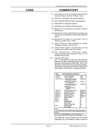 CODE COMMENTARY
Commentary on National Building Code (Part 4)
77
Page 77 IITK-GSDMA-Fire03-V3.0
(ii) Inert Gaseous Total Fire Protection(Total flooding)
Systems--Inergen, Argonite, Nitrogen, Argon;
(iii) HFC-227 ea (FM-200) Total Flooding System;
(iv) NAF S-III(HCFC Blend A) Total Flooding System;
(v) Water Mist Fire Protection Systems;
(vi) Specification for Powdered Aerosol System;
(vii) Gaseous Fire Extinguishing System--Regular
Maintenance;
(viii) Methods for Tests for determining fire extinguishing
and inerting concentration for flammable liquids and
gases;
(ix) Specification for Halon 1211 and Halon 1301 for
essential use(ISO 7201-1:1989)
(x) Code of Practice for Safe Handling and Transfer
Procedures of Halon 1301 and 1211;
(xi) Carbondioxide systems, including high and low
pressure and incabinet sub floor system;
(xii) Fire Protection-Fire Extinguising Media,
Carbondioxide-Quality Assurance Test For Fire
Extinguishing CO2
Gas.
O.5. International Scenario:
O.5.1. In developed countries like USA, National
Standards on Halon Alternatives have already been
published. NFPA published NFPA-2001, which is the
Standard on Clean Agent Fire Extinguishing Systems.
The relevant Table showing the agents addressed in
2000 Edition of NFPA-2001 is reproduced below:
The NFPA-2001 covers all aspects of the HAs like
applicablity, use and limitations, safety, hazards to
 