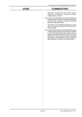 CODE COMMENTARY
Commentary on National Building Code (Part 4)
78
Page 78 IITK-GSDMA-Fire03-V3.0
personnel, components and system design,
inspection, maintenance, testing and training,
marine systems, tests etc.
O.5.2. Similar new Standards have been published by
British Standards Institute and Standards Australia
and few other countries, besides International
Standards Organisation(ISO).
The Gaseous Fire Extinguishing Systems for which
ISO has published Standards are listed below:
(See next page)
O.5.3. Halons Technical Options Committee(HTOC) under
the United Nations Environment Programme (UNEP)
is the nodal International Body dealing with all
subjects connected with Halon Phase-out and Halon
Alternatives. This expert body issues exhaustive
guide lines on these subjects which are meant for
global application, guidance and implementation.
 