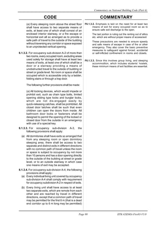 CODE COMMENTARY
Commentary on National Building Code (Part 4)
80
Page 80 IITK-GSDMA-Fire03-V3.0
F6.1.3.2. Emphasis is laid on the need for at least two
means of exit for every occupied room so as to
ensure safe exit discharge to the open.
The last portion is ruling out the renting out of attics
etc. which are without proper means of access/exit
These precautions are needed to ensure speedy
and safe means of escape in case of fire or other
emergency. They also cover the basic preventive
measures to safeguard against forced, accidental
or self-inflicted confinement in rooms and closets.
F6.1.3.3. Since this involves group living, and sleeping
accommodtion, which includes students’ hostels,
these minimum means of exit facilities are essential.
(a) Every sleeping room above the street floor
shall have access to two separate means of
exits, at least one of which shall consist of an
enclosed interior stairway, or a fire escape or
horizontal exit all so arranged as to provide a
safe path of travel to the outside of the building
without traversing any corridor or space exposed
to an unprotected vertical opening.
6.1.3.2. For occupancy sub-division A-2 of more than
two rooms, every occupied room, excluding areas
used solely for storage shall have at least two
means of exits, at least one of which shall be a
door or a stairway providing a means of
unobstructed travel to the outside of building or
street or grade level. No room or space shall be
occupied which is accessible only by a ladder,
folding stairs or through a trap door.
The following further provisions shall be made:
(a) All locking devices, which would impede or
prohibit exit, such as chain type bolts, limited
opening sliding type locks and burglar locks,
which are not dis-engaged easily by
quick-releasing catches, shall be prohibited. All
closet door latches shall be such that even
children can open the doors from inside. All
bathroom door locks or fasteners shall be
designed to permit the opening of the locked or
closed door from the outside in an emergency
with use of a special key.
6.1.3.3. For occupancy sub-division A-3, the
following provisions shall apply:
(a) All dormitories shall have exits so arranged that
from any sleeping room or open dormitory
sleeping area, there shall be access to two
separate and distinct exits in different directions
with no common path of travel unless the room
or space is subject to occupancy by not more
than 10 persons and has a door opening directly
to the outside of the building at street or grade
level, or to an outside stairway in which case
one means of exit may be accepted.
6.1.3.4. For occupancy sub-division A-4, the following
provisions shall apply :
(a) Every individual living unit covered by occupancy
sub-division A-4 shall comply with requirement
for occupancy subdivision A-2 in respect of exits.
(b) Every living unit shall have access to at least
two separate exits, which are remote from each
other and are reached by travel in different
directions, except that a common path of travel
may be permitted for the first 6 m (that is a dead
end corridor up to 6 m long may be permitted)
 