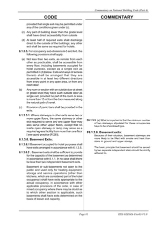 CODE COMMENTARY
Commentary on National Building Code (Part 4)
81
Page 81 IITK-GSDMA-Fire03-V3.0
provided that single exit may be permitted under
any of the conditions given under (c).
(c) Any part of building lower than the grade level
shall have direct accessibility from outside
(d) At least half of required exits shall discharge
direct to the outside of the buildings; any other
exit shall be same as required for hotels.
6.1.3.5. For occupancy sub-divisions A-5 and A-6, the
following provisions shall apply:
(a) Not less than two exits, as remote from each
other as practicable, shall be accessible from
every floor, including basements occupied for
hotel purpose, except as a single exit as
permitted in (b)below. Exits and ways of access
thereto shall be arranged that they are
accessible in at least two different directions
from every point in any open area, or from any
room door.
(b) Any room or section with an outside door at street
or grade level may have such outside door as
single exit, provided no part of the room or area
is more than 15 m from the door measured along
the natural path of travel.
(c) Provision of panic bars shall be provided in the
exits.
6.1.3.5.1. Where stairways or other exits serve two or
more upper floors, the same stairway or other
exit required to serve any one upper floor may
also serve other upper floors, except that no
inside open stairway or ramp may serve as a
required egress facility from more than one floor
[ see good practice [F(26)].
6.1.3.6. Basement Exits:
6.1.3.6.1 Basement occupied for hotel purposes shall
have exits arranged in accordance with 6.1.3.5.
6.1.3.6.2 . Basement exits shall be sufficient to provide
for the capacity of the basement as determined
in accordance with 6.1.1. In no case shall there
be less than two independent basement exits.
Basement or sub-basements not open to the
public and used only for heating equipment,
storage and service operations (other than
kitchens, which are considered part of the hotel
occupancy) shall have exits appropriate to the
actual occupancy, in accordance with other
applicable provisions of the code, in case of
mixed occupancy where there may be doubt as
to which other section is applicable, such
basements shall have exits determined on the
basis of lesser exit capacity.
F6.1.3.5. (a) What is important is that the minimum number
of two stairways stipulated for these occupancies
have to be of enclosed type.
F6.1.3.6. Basement exits:
Because of their situation, basement stairways are
more likely to be filled with smoke and heat than
stairs in ground and upper storeys.
The basic principle that basement should be served
by two seperate independent stairs should be strictly
adhered to.
 
