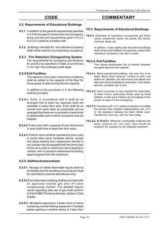 CODE COMMENTARY
Commentary on National Building Code (Part 4)
83
Page 83 IITK-GSDMA-Fire03-V3.0
F6.2. Requirements of Eductional Buildings:
F6.2.2. Examples of hazardous occupancies are boiler
rooms, transformer rooms, A/c plants, DG rooms,
chemical stores etc.
In addition, it also implies that educational buildings
shall not be a part of Mixed Occupancies, where other
hazardous occupancy may also co-exist.
F6.2.4. Exit Facilities:
This clause emphasises the co-relation between
occupant load and exit capacity.
F6.2.4.1. Being educational buildings, due care has to be
taken about travel distance, number of exits, exit
widths etc. Besides, this will ensure that atleast one
staircase will be available for evacuation, if the others
become unusable due to fire.
F6.2.4.3. Such a provision is very important for evacuation
of class rooms, particularly those used by small
children, or else such children can be trapped in fire/
smoke in case of a fire emergency.
F6.2.5.3. Provisions of 6.1.4.7. pertain to erection of suitable
fire barriers (fire resistant walls/partitions etc. of 4
hr. fire resistanc) between A/c plant, Boiler room,
Transformer room etc. and the main lobby.
F6.2.6.2. & F6.2.6.3. Wherever combustible materials like
wood, plywood etc. are used, they should be
rendered fire resistant by fire retardant treatment.
6.2. Requirements of Educational Buildings.
6.2.1 In addition to the general requirements specified
in 3.4 for the type of construction and occupancy
group and the exit requirements given in 6.2.2
to 6.2.6.3 shall be complied with.
6.2.2. Buildings intended for educational occupancy
shall not be used for any hazardous occupancy.
6.2.3 Fire Detection/ Extinguishing System
The requirements for occupancy sub-divisions
B-l and B-2 as specified in Table 23 and Annex
C (for high rise buildings) shall apply.
6.2.4 Exit Facilities.
The capacity of any open mezzanine or balcony
shall be added to the capacity of the floor for
the purpose of determining the exit capacity.
In addition to the provisions in 4, the following
shall be provided:
6.2.4.1. Exits, in accordance with 4 shall be so
arranged that at least two separate exits are
available in every floor area. Exits shall be as
remote from each other as practicable and so
arranged that there are no pockets or dead ends
of appreciable size in which occupants may be
trapped.
6.2.4.2. Every room with a capacity of over 45 persons
in area shall have at least two door ways.
6.2.4.3. Exterior doors shall be operated by panic bars
or some other panic hardware device, except
that doors leading from classrooms directly to
the outside may be equipped with the same type
of lock as is used on classroom doors leading to
corridor, with no provision whatsoever for locking
against egress from the classroom.
6.2.5. Additional precautions:
6.2.5.1. Storage of volatile flammable liquids shall be
prohibited and the handling of such liquids shall
be restricted to science laboratories only.
6.2.5.2 Each laboratory building shall be provided with
an approved outside gas shut off valve
conspicuously marked .The detailed require
ments regarding safe use of gas shall conform
to Part 9 NBC Plumbing Services, Section 3 Gas
Supply.
6.2.5.3. All exterior openings in a boiler room or rooms
containing central heating equipment if located
below opening in another storey or if less than
 
