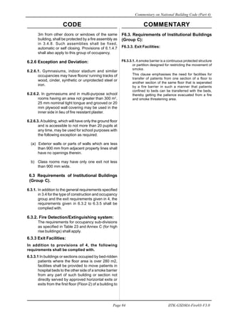 CODE COMMENTARY
Commentary on National Building Code (Part 4)
84
Page 84 IITK-GSDMA-Fire03-V3.0
F6.3. Requirements of Institutional Buildings
(Group C):
F6.3.3. Exit Facilities:
F6.3.3.1. A smoke barrier is a continuous protected structure
or partition designed for restricting the movement of
smoke.
This clause emphasises the need for facilities for
transfer of patients from one section of a floor to
another section of the same floor that is seperated
by a fire barrier in such a manner that patients
confined to beds can be transferred with the beds,
thereby getting the patience evacuated from a fire
and smoke threatening area.
3m from other doors or windows of the same
building, shall be protected by a fire assembly as
in 3.4.8. Such assemblies shall be fixed,
automatic or self closing. Provisions of 6.1.4.7
shall also apply to this group of occupancy.
6.2.6 Exception and Deviation:
6.2.6.1. Gymnasiums, indoor stadium and similar
occupancies may have floors/ running tracks of
wood, cinder, synthetic or unprotected steel or
iron.
6.2.6.2. In gymnasiums and in multi-purpose school
rooms having an area not greater than 300 m2
,
25 mm nominal tight tongue and grooved or 20
mm plywood wall covering may be used in the
inner side in lieu of fire resistant plaster.
6.2.6.3. Abuilding, which will have only the ground floor
and is accessible to not more than 20 pupils at
any time, may be used for school purposes with
the following exception as required.
(a) Exterior walls or parts of walls which are less
than 900 mm from adjacent property lines shall
have no openings therein.
b) Class rooms may have only one exit not less
than 900 mm wide.
6.3 Requirements of Institutional Buildings
(Group C).
6.3.1. In addition to the general requirements specified
in 3.4 for the type of construction and occupancy
group and the exit requirements given in 4, the
requirements given in 6.3.2 to 6.3.5 shall be
complied with.
6.3.2. Fire Detection/Extinguishing system:
The requirements for occupancy sub-divisions
as specified in Table 23 and Annex C (for high
rise buildings) shall apply.
6.3.3 Exit Facilities:
In addition to provisions of 4, the following
requirements shall be complied with.
6.3.3.1 In buildings or sections occupied by bed-ridden
patients where the floor area is over 280 m2,
facilities shall be provided to move patients in
hospital beds to the other side of a smoke barrier
from any part of such building or section not
directly served by approved horizontal exits or
exits from the first floor (Floor-2) of a building to
 