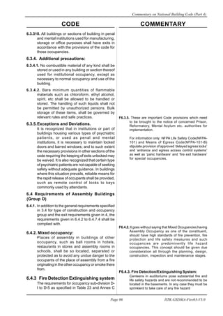 CODE COMMENTARY
Commentary on National Building Code (Part 4)
86
Page 86 IITK-GSDMA-Fire03-V3.0
F6.3.5. These are important Code provisions which need
to be brought to the notice of concerned Prison,
Reformatory, Mental Asylum etc. authorities for
implementation.
For information only: NFPA Life Safety Code(NFPA-
101) and Means of Egress Code(NFPA-101-B)
stipulate provision of approved ‘delayed egress locks’
and ‘entrance and egress access control systems’
as well as ‘panic hardware’ and ‘fire exit hardware’
for special occupancies.
F6.4.2. It goes without saying that Mixed Occupancies having
Assembly Occupancy as one of the constituent,
should have high standards of fire prevention, fire
protection and life safety measures and such
occupancies are predominently life hazard
occupancies. This concept should be given due
consideration all through the planning, design,
construction, inspection and maintenance stages.
F6.4.3. Fire Detection/Extinguishing System:
Canteens in auditoriums pose substantial fire and
life safety hazards and are not recommended to be
located in the basements. In any case they must be
sprinklerd to take care of any fire hazard
6.3.310. All buildings or sections of building in penal
and mental institutions used for manufacturing,
storage or office purposes shall have exits in
accordance with the provisions of the code for
those occupancies.
6.3.4. Additional precautions:
6.3.4.1. No combustible material of any kind shall be
stored or used in any building or section thereof
used for institutional occupancy, except as
necessary to normal occupancy and use of the
building.
6.3.4.2. Bare minimum quantities of flammable
materials such as chloroform, ethyl alcohol,
spirit, etc shall be allowed to be handled or
stored. The handling of such liquids shall not
be permitted by unauthorized persons. Bulk
storage of these items, shall be governed by
relevant rules and safe practices.
6.3.5.Exceptions and Deviations.
It is recognized that in institutions or part of
buildings housing various types of psychiatric
patients, or used as penal and mental
institutions, it is necessary to maintain locked
doors and barred windows; and to such extent
the necessary provisions in other sections of the
code requiring the keeping of exits unlocked may
be waived. It is also recognized that certain type
of psychiatric patients are not capable of seeking
safety without adequate guidance. In buildings
where this situation prevails, reliable means for
the rapid release of occupants shall be provided,
such as remote control of locks to keys
commonly used by attendants.
6.4 Requirements of Assembly Buildings
(Group D)
6.4.1. In addition to the general requirements specified
in 3.4 for type of construction and occupancy
group and the exit requirements given in 4, the
requirements given in 6.4.2 to 6.4.7.4 shall be
complied with.
6.4.2. Mixed occupancy:
Places of assembly in buildings of other
occupancy, such as ball rooms in hotels,
restaurants in stores and assembly rooms in
schools, shall be so located, separated or
protected as to avoid any undue danger to the
occupants of the place of assembly from a fire
originating in the other occupancy or smoke there
from.
6.4.3 Fire Detection Extinguishing system
The requirements for occupancy sub-division D-
l to D-5 as specified in Table 23 and Annex C
 