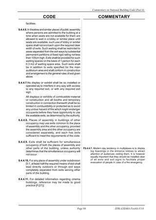 CODE COMMENTARY
Commentary on National Building Code (Part 4)
88
Page 88 IITK-GSDMA-Fire03-V3.0
facilities.
6.4.4.6. In theatres and similar places of public assembly
where persons are admitted to the building at a
time when seats are not available for them are
allowed to wait in a lobby or similar place until
seats are available, such use of lobby or similar
space shall not encroach upon the required clear
width of exits. Such waiting shall be restricted to
areas separated from the exit ways by substantial
permanent partitions or fixed rigid railing not less
than 105cm high. Exits shall be provided for such
waiting spaces on the basis of 1 person for each
0.3 m2 of waiting space area. Such exits shall
be in addition to exits specified for the main
auditorium area and shall conform in construction
and arrangement to the general rules of exit given
above.
6.4.4.7.No display or exhibit shall be so installed or
operated as to interfere in any way with access
to any required exit, or with any required exit
sign.
All displays or exhibits of combustible material
or construction and all booths and temporary
construction in connection therewith shall be so
limited in combustibility or protected as to avoid
any undue hazard of fire which might endanger
occupants before they have opportunity to use
the available exits, as determined by the authority.
6.4.4.8. Places of assembly in buildings of other
occupancy may use exits common to the place
of assembly and the other occupancy, provided
the assembly area and the other occupancy are
considered separately, and each has exits
sufficient to meet the requirements of the code.
6.4.4.9. Exits shall be sufficient for simultaneous
occupancy of both the places of assembly and
other parts of the building, unless authority
determines that the simultaneous occupancy will
not occur.
6.4.4.10. For any place of assembly under subdivision
D-1, at least half the required means of exit shall
lead directly outdoors or through exit ways
completely separated from exits serving other
parts of the building.
6.4.4.11. For detailed information regarding cinema
buildings, reference may be made to good
practice [F(27)].
F6.4.4.7. Modern day tendency in multiplexes is to display
big hoardings in the entrance lobbies to attract
attention of audiences visiting them. It is however
equally important that they should be installed clear
of all exits and exit signs to facilitate proper
evacuation of people in case of a fire emergency.
 