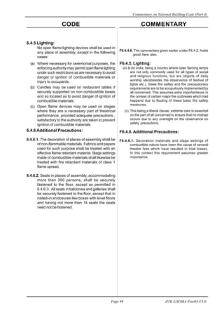 CODE COMMENTARY
Commentary on National Building Code (Part 4)
89
Page 89 IITK-GSDMA-Fire03-V3.0
F6.4.4.9. The commentary given earlier under F6.4.2. holds
good here also.
F6.4.5. Lighting:
(a) & (b) India, being a country where open flaming lamps
are not only commonly used for all types of social
and religious functions, but are objects of daily
worship also(besides the observance of festival of
lights etc.), these fire safety and fire precautionary
requirements are to be scrupulously implemented by
all concerned. This assumes extra importantance in
the context of certain major fire outbreaks which had
happend due to flouting of these basic fire safety
measures.
(c) This being a liberal clause, extreme care is essential
on the part of all concerned to ensure that no mishap
occurs due to any oversight on the observance on
safety precautions.
F6.4.6. Additional Precautions:
F6.4.6.1. Decoration materials and stage settings of
combustible nature have been the cause of several
theatre fires which have resulted in total losses.
In this context this requirement assumes greater
importance.
6.4.5 Lighting:
No open flame lighting devices shall be used in
any place of assembly, except in the following
cases:
(a) Where necessary for ceremonial purposes, the
enforcing authority may permit open flame lighting
under such restrictions as are necessary to avoid
danger or ignition of combustible materials or
injury to occupants.
(b) Candles may be used on restaurant tables if
securely supported on non combustible bases
and so located as to avoid danger of ignition of
combustible materials.
(c) Open flame devices may be used on stages
where they are a necessary part of theatrical
performance, provided adequate precautions ,
satisfactory to the authority are taken to prevent
ignition of combustible materials.
6.4.6 Additional Precautions:
6.4.6.1. The decoration of places of assembly shall be
of non-flammable materials. Fabrics and papers
used for such purpose shall be treated with an
effective flame retardant material. Stage settings
made of combustible materials shall likewise be
treated with fire retardant materials of class 1
flame spread.
6.4.6.2. Seats in places of assembly, accommodating
more than 300 persons, shall be securely
fastened to the floor, except as permitted in
6.4.6.3. All seats in balconies and galleries shall
be securely fastened to the floor, except that in
nailed-in enclosures like boxes with level floors
and having not more than 14 seats the seats
need not be fastened.
 