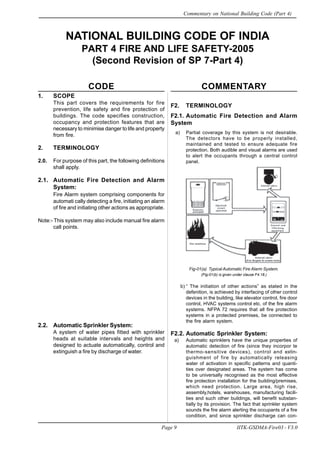1. SCOPE
This part covers the requirements for fire
prevention, life safety and fire protection of
buildings. The code specifies construction,
occupancy and protection features that are
necessary to minimise danger to life and property
from fire.
2. TERMINOLOGY
2.0. For purpose of this part, the following definitions
shall apply.
2.1. Automatic Fire Detection and Alarm
System:
Fire Alarm system comprising components for
automati cally detecting a fire, initiating an alarm
of fire and initiating other actions as appropriate.
Note:- This system may also include manual fire alarm
call points.
2.2. Automatic Sprinkler System:
A system of water pipes fitted with sprinkler
heads at suitable intervals and heights and
designed to actuate automatically, control and
extinguish a fire by discharge of water.
NATIONAL BUILDING CODE OF INDIA
PART 4 FIRE AND LIFE SAFETY-2005
(Second Revision of SP 7-Part 4)
CODE COMMENTARY
F2. TERMINOLOGY
F2.1. Automatic Fire Detection and Alarm
System
a) Partial coverage by this system is not desirable.
The detectors have to be properly installed,
maintained and tested to ensure adequate fire
protection. Both audible and visual alarms are used
to alert the occupants through a central control
panel.
Fig-01(a) Typical Automatic Fire Alarm System.
(Fig-01(b) is given under clause F4.18.)
b) “ The initiation of other actions” as stated in the
defenition, is achieved by interfacing of other control
devices in the building, like elevator control, fire door
control, HVAC systems control etc. of the fire alarm
systems. NFPA 72 requires that all fire protection
systems in a protected premises, be connected to
the fire alarm system.
F2.2. Automatic Sprinkler System:
a) Automatic sprinklers have the unique properties of
automatic detection of fire (since they incorpor te
thermo-sensitive devices), control and extin-
guishment of fire by automatically releasing
water of activation in specific patterns and quanti-
ties over designated areas. The system has come
to be universally recognised as the most effective
fire protection installation for the building/premises,
which need protection. Large area, high rise,
assembly,hotels, warehouses, manufacturing facili-
ties and such other buildings, will benefit substan-
tially by its provision. The fact that sprinkler system
sounds the fire alarm alerting the occupants of a fire
condition, and since sprinkler discharge can con-
Page 9 IITK-GSDMA-Fire03 - V3.0
Commentary on National Building Code (Part 4)
 