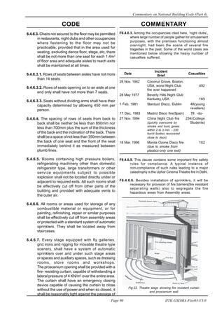 CODE COMMENTARY
Commentary on National Building Code (Part 4)
90
Page 90 IITK-GSDMA-Fire03-V3.0
F6.4.6.3. Among the occupancies cited here, ‘night clubs’,
where large number of people gather for amusement
purposes, with the premises functioning almost
overnight, had been the scene of several fire
tragedies in the past. Some of the worst cases are
mentioned below showing the heavy number of
casualties suffered.
Date
Incident
Casualties
Brief
28 Nov. 1942 Coconut Grove, Boston,
USA, worst Night Club 492
fire ever happened
28 May 1977 Beverly Hills Night Club
Kentucky, USA 165
1 Feb. 1981 Stardust Disco, Dublin 48(young
revellers)
17 Dec. 1983 Madrid Disco fire(Spain) 78 -do-
27 Nov. 1994 China Night Club fire 234(College
(quickly overcome by Students)
smoke and toxic gases
within 2 to 3 min. - 230
burnt bodies recovered
close to door).
18 Mar. 1996 Manila Ozone Disco fire 162
(due to smoke from
plastics-only one exit)
F6.4.6.5. This clause contains some important fire safety
rules for compliance. A typical instance of
non-compliance of such rules leading to a major
catastrophy is the Uphar Cinema Theatre fire in Delhi.
F6.4.6.6. Besides installation of sprinklers, it will be
necessary for provision of fire barriers(fire resistant
seperating walls) also to segregate the fire
hazardous areas from Assembly areas.
Fig-22. Theatre stage showing fire resistant curtain
and proscenium wall
6.4.6.3. Chairs not secured to the floor may be permitted
in restaurants, night clubs and other occupancies
where fastening to the floor may not be
practicable, provided that in the area used for
seating, excluding dance floor, stage, etc, there
shall be not more than one seat for each 1.4m2
of floor area and adequate aisles to reach exits
shall be maintained at all times.
6.4.6.3.1. Rows of seats between aisles have not more
than 14 seats.
6.4.6.3.2. Rows of seats opening on to an aisle at one
end only shall have not more than 7 seats.
6.4.6.3.3. Seats without dividing arms shall have their
capacity determined by allowing 450 mm per
person.
6.4.6.4. The spacing of rows of seats from back to
back shall be neither be less than 850mm nor
less than 700mm plus the sum of the thickness
of the back and the inclination of the back. There
shall be a space of not less than 350mm between
the back of one seat and the front of the seat
immediately behind it as measured between
plumb lines.
6.4.6.5. Rooms containing high pressure boilers,
refrigerating machinery other than domestic
refrigerator type, large transformers or other
service equipments subject to possible
explosion shall not be located directly under or
adjacent to required exits. All such rooms shall
be effectively cut off from other parts of the
building and provided with adequate vents to
the outer air.
6.4.6.6. All rooms or areas used for storage of any
combustible material or equipment, or for
painting, refinishing, repair or similar purposes
shall be effectively cut off from assembly areas
or protected with a standard system of automatic
sprinklers. They shall be located away from
staircases.
6.4.6.7. Every stage equipped with fly galleries,
grid irons and rigging for movable theatre type
scenery, shall have a system of automatic
sprinklers over and under such stage areas
or spaces and auxiliary spaces, such as dressing
rooms, store rooms and workshops.
The proscenium opening shall be provided with a
fire- resisting curtain, capable of withstanding a
lateral pressure of 4 KN/m2
over the entire area.
The curtain shall have an emergency closing
device capable of causing the curtain to close
without the use of power and when so closed, it
shall be reasonably tight against the passage of
 