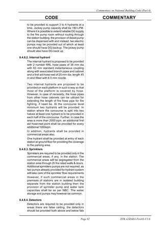 CODE COMMENTARY
Commentary on National Building Code (Part 4)
92
Page 92 IITK-GSDMA-Fire03-V3.0
to be provided to support 3 to 4 hydrants at a
time. Jockey pump capacity shall be 180 LPM.
Where it is possible to extend reliable DG supply
to the fire pump room without routing through
the station building, the provision of diesel pump
can be dispensed with and instead, two electric
pumps may be provided out of which at least
one should have DG backup. The jockey pump
should also have DG back up.
6.4.8.2. Internal hydrant
The internal hydrant is proposed to be provided
with 2 number RRL hose pipes of 38 mm dia
with 63 mm standard instantaneous coupling
along with associated branch pipes and cabinet
and a first aid hose reel of 25 mm dia, length 45
m and fitted with 6.5 mm nozzle.
Two internal hydrants are proposed to be
provided on each platform in such a way so that
most of the platform is covered by hose.
However, in case of necessity, the hose pipes
from other hose cabinets can be utilized for
extending the length of fire hose pipe for fire
fighting, if need be. At the concourse level
minimum two hydrants will be provided. In
station where the concourse is split into two
halves at least one hydrant is to be provided in
each half of the concourse. Further, in case the
area is more than 2000 sqm, an additional first
aid hose-reel point shall be provided for every
additional 1000sqm.
In addition, hydrants shall be provided in
commercial areas also.
One hydrant shall be provided at entry of each
station at ground floor for providing the coverage
to the parking area.
6.4.8.3. Sprinklers
Sprinklers are required to be provided only in the
commercial areas, if any, in the station. The
commercial areas will be segregated from the
station area through 2h fire rated walls & doors.
Additional sprinklers pumps are not required, as
two pumps already provided for hydrant system
will take care of the sprinkler flow requirements
However, if such commercial areas in the
premises of stations are in isolated building
separate from the station building then the
provision of sprinkler pump and water tank
capacities shall be as per NBC. The water
storage and pumps may however be common.
6.4.8.4. Detectors
Detectors are required to be provided only in
areas there are false ceiling, the detectors
should be provided both above and below fals
 