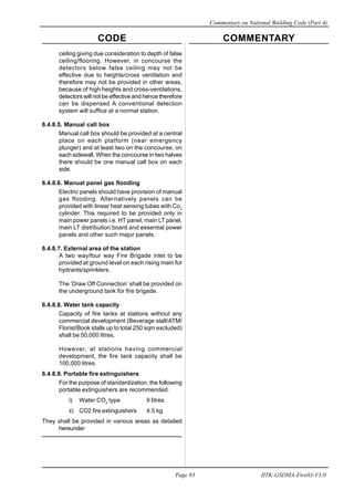 CODE COMMENTARY
Commentary on National Building Code (Part 4)
93
Page 93 IITK-GSDMA-Fire03-V3.0
ceiling giving due consideration to depth of false
ceiling/flooring. However, in concourse the
detectors below false ceiling may not be
effective due to heights/cross ventilation and
therefore may not be provided in other areas,
because of high heights and cross-ventilations,
detectors will not be effective and hence therefore
can be dispensed A conventional detection
system will suffice at a normal station.
6.4.8.5. Manual call box
Manual call box should be provided at a central
place on each platform (near emergency
plunger) and at least two on the concourse, on
each sidewall. When the concourse in two halves
there should be one manual call box on each
side.
6.4.8.6. Manual panel gas flooding
Electric panels should have provision of manual
gas flooding. Alternatively panels can be
provided with linear heat sensing tubes with Co2
cylinder. This required to be provided only in
main power panels i.e. HT panel, main LT panel,
main LT distribution board and essential power
panels and other such major panels.
6.4.8.7. External area of the station
A two way/four way Fire Brigade inlet to be
provided at ground level on each rising main for
hydrants/sprinklers.
The ‘Draw Off Connection’ shall be provided on
the underground tank for fire brigade.
6.4.8.8. Water tank capacity
Capacity of fire tanks at stations without any
commercial development (Beverage stall/ATM/
Florist/Book stalls up to total 250 sqm excluded)
shall be 50,000 litres.
However, at stations having commercial
development, the fire tank capacity shall be
100,000 litres.
6.4.8.9. Portable fire extinguishers
For the purpose of standardization, the following
portable extinguishers are recommended.
i) Water CO2
type 9 litres
ii) CO2 fire extinguishers 4.5 kg
They shall be provided in various areas as detailed
hereunder
 