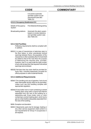 CODE COMMENTARY
Commentary on National Building Code (Part 4)
97
Page 97 IITK-GSDMA-Fire03-V3.0
5.3) and/or automatic
sprinkler system as per
requirement (see also
Table 23)
6.5.2.5. Occupancy Subdivision E-5
Details of Occupancy Fire Detection/Extinguishing
System
Broadcasting stations Automatic fire alarm sysem
based on smoke detectors
and sprinkler system (see
also Table 23)
6.5.3. Exit Facilities
Following requirements shall be complied with
in addition.
6.5.3.1. In case of mezzanines or balconies open to
the floor below, or other unprotected vertical
openings between floors, the population of the
mezzanine or other subsidiary floor for level shall
be added to that of the main floor the purpose
of determining the required exits, provided,
however, that in no case shall the total number
of exit units be less than that required if all vertical
openings were enclosed.
6.5.3.2. Not less than two exits shall be provided for
every floor, including basements occupied for
office purposes or uses incidental thereto.
6.5.4. Additional Requirements:
6.5.4.1 The handling and use of gasoline, fuel oil and
other flammable liquids shall not be permitted,
unless such use and handling complies with
appropriate regulation.
6.5.4.2. Every boiler room or room containing a central
heating plant using solid or liquid fuel shall be
separated from the rest of the building by a
separating wall. Every boiler room or room
containing a central heating plant, which burns
gas as a fuel shall be adequately separated from
the rest of the building.
6.5.5. Exception and deviation.
6.5.5.1. Basements used only for storage, heating or
any other service equipment shall conform to
exit requirements for Group H occupancies in
all respects.
 
