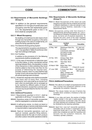 CODE COMMENTARY
Commentary on National Building Code (Part 4)
98
Page 98 IITK-GSDMA-Fire03-V3.0
6.6 Requirements of Mercantile Buildings
(Group F).
6.6.1 In addtion to the general requirements
specified in 3.4 for type of construction and
occupancy and the exit reqirements given
in 4, the requirements given in 6.6.1.1 to
6.6.5 shall be compiled with.
6.6.1.1. Mixed Occupancy
No dwelling unit shall have its sole means of exit
through any mercantile occupancy in the same
building except in the case of a single family unit
where the family operates the store.
6.6.2. Fire Detection/Extinguishing System
The requirements for occupancy sub-divisions F-
1 to F-3 as specified in Table 23 andAnnex C(for
high rise buildings) shall apply
6.6.3. Exit Facilities
In addition to the provisions of 4, the following
requirements shall be complied with.
6.6.3.1. In the case of mezzanines or balconies open
to the floor below, or other unprotected vertical
openings between floors, the population or areas
of the mezzanine or other subsidiary floor level
shall be added to that of the main floor for the
purpose of determining the required exits,
provided, however, that in no case shall the total
number of exit units be less than that required if
all vertical openings were enclosed.
6.6.3.2. At least two separate exits shall be accessible
from every part of every floor, including
basements; such exits shall be as remote from
each other as practicable and so arranged as
to be reached by different paths of travel in
different directions, except that a common path
of travel may be permitted for the first 15m from
any point.
6.6.4. Additional Precautions
6.6.4.1. Requirements specified in 6.5.4.1. shall be
applicable to all Group F occupancies also.
6.6.4.2. Hazardous areas of mercantile occupancies
shall be segregated or protected suitably.
6.6.4.3. In self-service stores, no check out stand or
associated railings or barriers shall obstruct exits
or required aisles or approaches thereto.
6.6.4.4. Open-air mercantile operations, such as
open-air markets, gasoline filling stations,
roadside stands for the sale of a farm produce
and other outdoor mercantile operations shall be
F6.6. Requirements of Mercantile Buildings
(Group F):
F6.6.1.1. Mixed Occupancies of this nature are quite
hazardous and quite a few fire incidents had occurred
in different cities/towns in India and abroad in such
premises causing fatalities, especially in big
Departmental Stores.
F6.6.3. Occupancies coming under Sub divisions F-
2(Departmental Stores/Supermarkets etc.) and F-
3(Underground Shopping Complexes) are extra fire
prone, as borne out of practical experience. To
illustrate this point, some of the major tragedies
which had occurred in such premises are listed
below:
Date
Incident
Casualties
Brief
22 May. 1967 Department Store fire, 311 died and
Brussels 400 injured
(unenclosed stairways
and plenty of higly
flammable plastic
materials)
24 Feb. 1972 Andraus Dept. Store
Sao Paulo, Brazil 20
23 Nov. 1973 Taiyo Dept. Store,
Japan 100
20 March 1994 Bogor Dept. Store
(Indonesia) 77died+25 injured
27 June 1995 5 storey Dept. Store 100 dead and
S. Korea 900 injured.
(Bldg. crowded with
shoppers collapsed
following gas
explosion)
F6.6.4. Additional Precautions:
F6.6.4.2. This calls for an in-depth survey/assesment of the
risks involved and subsequent selection of the
appropriate fire protection measures.
F6.6.4.3. This clause implies non-use of barriers like
turnstiles which constitute a hindrance to free exit
discharge.
F6.6.4.4. In our cities and towns, the practice of holding
‘weekly markets’ in the open is quite popular. The
safety precautions enumerated under this clause
are quite essential and compliance of these should
be monitored by the licencing authorities.
F6.6.4.5. Apart from ‘over-roof’ mercantile operations,
mercantile units do function in basements and sub
basements levels also in our cities. These below
grade shop complexes are quite fire hazardous and
warrants due fire protection messures, like
mandatory sprinkler protection.
 