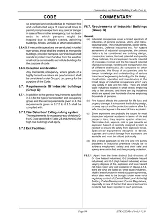 CODE COMMENTARY
Commentary on National Building Code (Part 4)
99
Page 99 IITK-GSDMA-Fire03-V3.0
so arranged and conducted as to maintain free
and unobstructed ways of travel at all times to
permit prompt escape from any point of danger
in case of fire or other emergency, but no dead-
ends in which persons might be
trapped due to display stands, adjoining
buildings, fences, vehicles or other obstructions.
6.6.4.5. If mercantile operations are conducted in roofed
over areas, these shall be treated as mercantile
buildings, provided canopies over individual small
stands to protect merchandise from the weather
shall not be construed to constitute buildings for
the purpose of code.
6.6.5. Exception and deviation
Any mercantile occupancy, where goods of a
highly hazardous nature are pre-dominant, shall
be considered under Group-J occupancy for the
purpose of the Code.
6.7. Requirements Of Industrial buildings
(Group G):
6.7.1. In addition to the general requirements specified
in 3.4 for the type of construction and occupancy
group and the exit requirements given in 4, the
requirements given in 6.7.2 to 6.7.5 shall be
complied with.
6.7.2.Fire Detection/ Extinguishing system:
The requirements for occupancy sub-divisions G-
l to G-3 as specified in Table 23 andAnnexC (for
high rise building) shall apply.
6.7.3 Exit Facilities:
F6.7. Requirements of Industrial Buildings
(Group G)
General:
(a) Industrial occupancies cover a broad spectrum of
industries of general purpose, utility, and manu-
facturing types. They include factories, power plants,
refineries, Defence industries etc. For hazard
assesment of industrial occupancies, the primary
factors to be considered are building design,
construction, nature, fire load potential and quantity
of raw materials, fire and explosion hazards potential
of processes involved and the fire hazard potential
of products(storage, handling and transportation risk
of different chemicals). As compared to other
occupancies, this Group of occupancies calls for
deeper knowledge and understanding of various
branches of engeneering technology for the design,
construction, operation and maintenance of the
broad range of industrial occupancies which vary
very widely in size and fire risks. There are small
scale industries located in small sheds employing
only a few persons, and there are big industries
which are spread over hundreds of acres employing
thousands of persons.
(b) Fire hazard affects the potential for life loss and
property damage. It is important that building design,
process lay out and fire protection systems allow for
safe occupant egress in the event of fire or explosion.
(c) Since explosions are probably the cause for most
distructive industrial accidents in terms of life and
property loss, they require special attention.
Flammable dust, vapours, mist or gas presents an
explosion hazard. A carefully designed system is
needed to ensure life safety from explosive forces.
Specialised equipments designed to detect,
suppress and control damage from explosions are
available and must be utilized judiciously.
(d) The overall approach to the fire and life safety
problems in industrial premises should be to
address employees’ safety and their safe and
speedy evacuation first, and then property protection.
F6.7.1. Apart from the three distinct Sub divisions of
G-1(low hazard industries), G-2 (moderate hazard
industries), and G-3 (high hazard indusries) whose
varying degrees of fire, explosion and toxic hazard
risk have been very well explained in clause-3.1.8,
there are what are called as ‘small scale industries’.
Most of these function in mixed occupancy premises,
which also need to be brought under more strict
regulatory control of (Central/State/Local Authority)
Building Codes/Development Control Regulations,
especially in view of the fact that several serious fire
incidents had been reported in such premises.
 