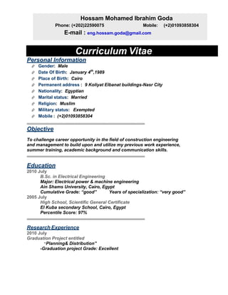Curriculum Vitae
Personal Information
Gender: Male
Date Of Birth: January 4th
,1989
Place of Birth: Cairo
Permanent address : 9 Koliyat Elbanat buildings-Nasr City
Nationality: Egyptian
Marital status: Married
Religion: Muslim
Military status: Exempted
Mobile : (+2)01093858304
……………………………………………………………………………………………………………… 
Objective
To challenge career opportunity in the field of construction engineering
and management to build upon and utilize my previous work experience,
summer training, academic background and communication skills.
……………………………………………………………………………………………………………… 
 
Education
2010 July
B.Sc. in Electrical Engineering
Major: Electrical power & machine engineering
Ain Shams University, Cairo, Egypt
Cumulative Grade: “good” Years of specialization: “very good”
2005 July
High School, Scientific General Certificate
El Kuba secondary School, Cairo, Egypt
Percentile Score: 97%
……………………………………………………………………………………………………………… 
 
Research Experience
2010 July
Graduation Project entitled
“Planning& Distribution”
-Graduation project Grade: Excellent
Hossam Mohamed Ibrahim Goda
Phone: (+202)22590075 Mobile: (+2)01093858304
E-mail : eng.hossam.goda@gmail.com
 